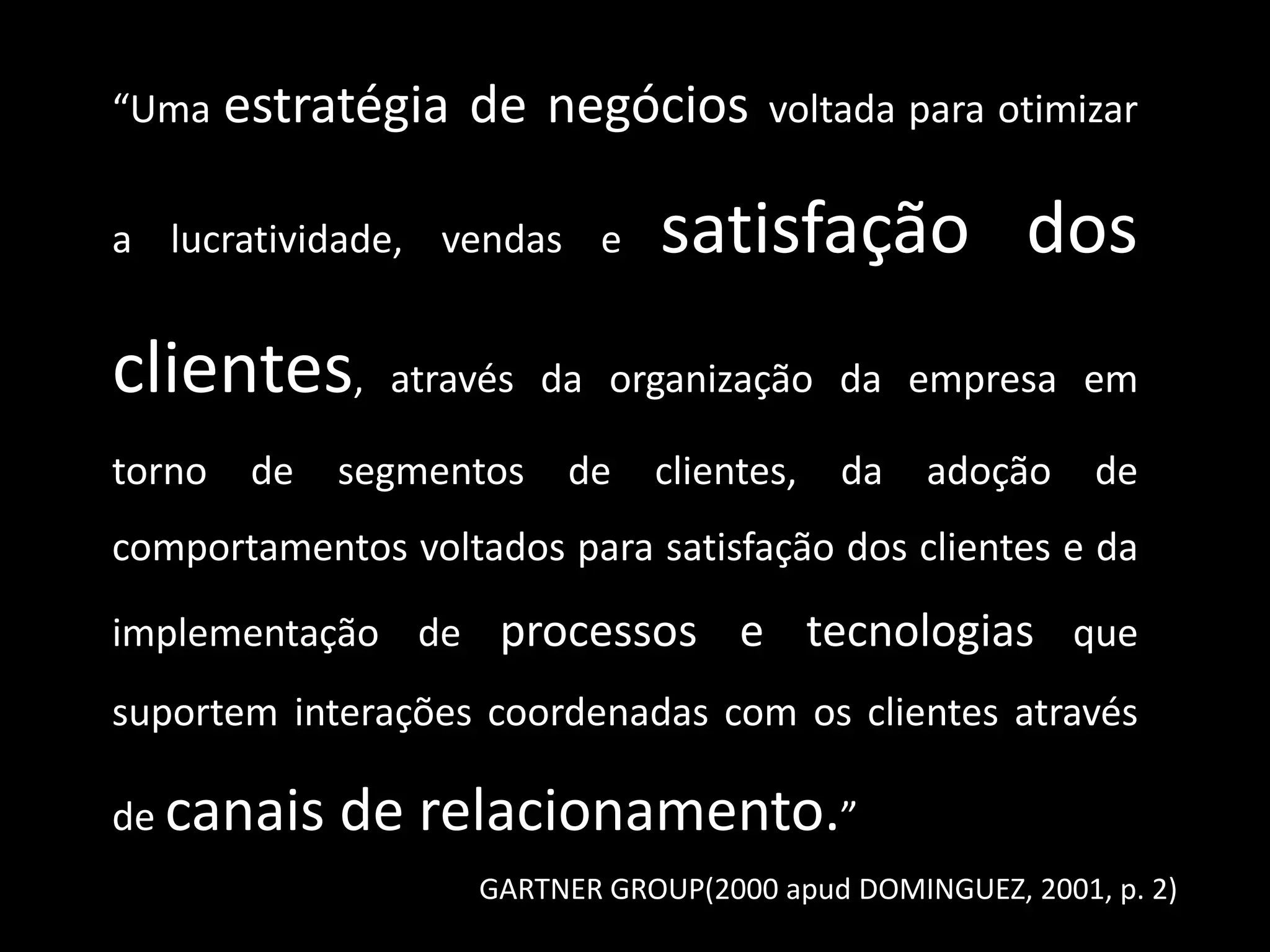 “Uma estratégia de negócios voltada para otimizar
a lucratividade, vendas e satisfação dos
clientes, através da organização da empresa em
torno de segmentos de clientes, da adoção de
comportamentos voltados para satisfação dos clientes e da
implementação de processos e tecnologias que
suportem interações coordenadas com os clientes através
de canais de relacionamento.”
GARTNER GROUP(2000 apud DOMINGUEZ, 2001, p. 2)
 