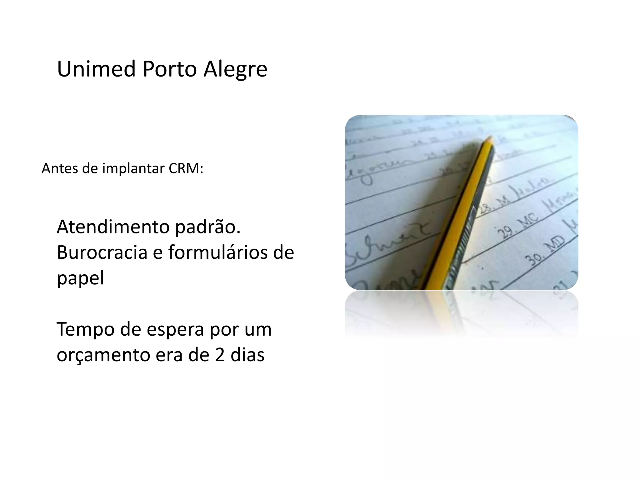 Unimed Porto Alegre
Antes de implantar CRM:
Atendimento padrão.
Burocracia e formulários de
papel
Tempo de espera por um
orçamento era de 2 dias
 