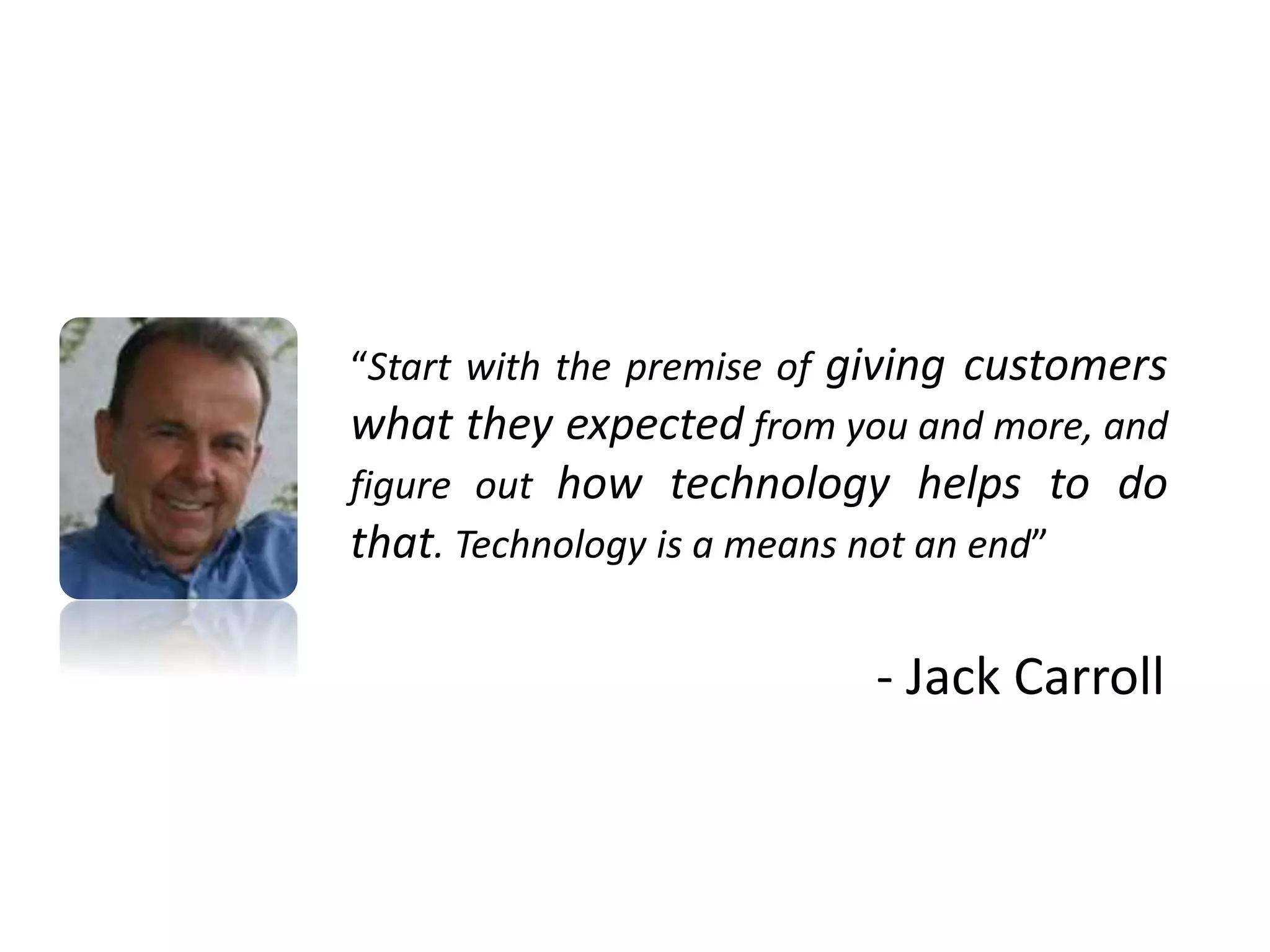 “Start with the premise of giving customers
what they expected from you and more, and
figure out how technology helps to do
that. Technology is a means not an end”
- Jack Carroll
 