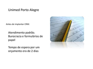 Unimed Porto Alegre
Antes de implantar CRM:
Atendimento padrão.
Burocracia e formulários de
papel
Tempo de espera por um
orçamento era de 2 dias
 