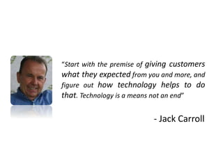 “Start with the premise of giving customers
what they expected from you and more, and
figure out how technology helps to do
that. Technology is a means not an end”
- Jack Carroll
 