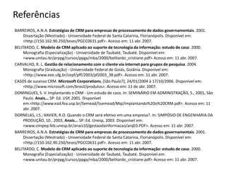 BARREIROS, A.N.A. Estratégias de CRM para empresas de processamento de dados governamentais. 2001.
Dissertação (Mestrado) - Universidade Federal de Santa Catarina, Florianópolis. Disponível em:
<http://150.162.90.250/teses/PGCC0631.pdf>. Acesso em: 11 abr. 2007.
BELITARDO, C. Modelo de CRM aplicado ao suporte de tecnologia da informação: estudo de caso. 2000.
Monografia (Especialização) - Universidade de Taubaté, Taubaté. Disponível em:
<www.unitau.br/prppg/cursos/ppga/mba/2000/belitardo_cristiane.pdf> Acesso em: 11 abr. 2007.
CARVALHO, R. L. Gestão de relacionamento com o cliente via internet para grupos de pesquisa. 2004.
Monografia (Graduação) - Universidade Federal de Goiás, Goiânia. Disponível em:
<http://www.eee.ufg.br/cepf/pff/2003/pf2003_38.pdf>. Acesso em: 11 abr. 2007.
CASOS de sucesso CRM. Microsoft Corporations, [São Paulo?], 24/01/2004 à 17/10/2006. Disponível em:
<http://www.microsoft.com/brasil/produtos>. Acesso em: 11 de abr. 2007.
DOMINGUES, S. V. Implantando o CRM - Um estudo de caso. In: SEMINÁRIO EM ADMINISTRAÇÃO, 5., 2001, São
Paulo. Anais... SP: Ed. USP, 2001. Disponível
em:<http://www.ead.fea.usp.br/Semead/5semead/Mqi/Implantando%20o%20CRM.pdf>. Acesso em: 11
abr. 2007.
DORNELAS, J.S.; XAVIER, R.O. Quando o CRM será efetivo em uma empresa?. In: SIMPÓSIO DE ENGENHARIA DA
PRODUÇÃO, 10., 2003, Anais... SP: Ed. Unesp, 2003. Disponível em:
<www.simpep.feb.unesp.br/anais10/gestaodainformacao/arq03.PDF>. Acesso em: 11 abr. 2007.
BARREIROS, A.N.A. Estratégias de CRM para empresas de processamento de dados governamentais. 2001.
Dissertação (Mestrado) - Universidade Federal de Santa Catarina, Florianópolis. Disponível em:
<http://150.162.90.250/teses/PGCC0631.pdf>. Acesso em: 11 abr. 2007.
BELITARDO, C. Modelo de CRM aplicado ao suporte de tecnologia da informação: estudo de caso. 2000.
Monografia (Especialização) - Universidade de Taubaté, Taubaté. Disponível em:
<www.unitau.br/prppg/cursos/ppga/mba/2000/belitardo_cristiane.pdf> Acesso em: 11 abr. 2007.
Referências
 