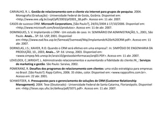 CARVALHO, R. L. Gestão de relacionamento com o cliente via internet para grupos de pesquisa. 2004.
Monografia (Graduação) - Universidade Federal de Goiás, Goiânia. Disponível em:
<http://www.eee.ufg.br/cepf/pff/2003/pf2003_38.pdf>. Acesso em: 11 abr. 2007.
CASOS de sucesso CRM. Microsoft Corporations, [São Paulo?], 24/01/2004 à 17/10/2006. Disponível em:
<http://www.microsoft.com/brasil/produtos>. Acesso em: 11 de abr. 2007.
DOMINGUES, S. V. Implantando o CRM - Um estudo de caso. In: SEMINÁRIO EM ADMINISTRAÇÃO, 5., 2001, São
Paulo. Anais... SP: Ed. USP, 2001. Disponível
em:<http://www.ead.fea.usp.br/Semead/5semead/Mqi/Implantando%20o%20CRM.pdf>. Acesso em: 11
abr. 2007.
DORNELAS, J.S.; XAVIER, R.O. Quando o CRM será efetivo em uma empresa?. In: SIMPÓSIO DE ENGENHARIA DA
PRODUÇÃO, 10., 2003, Anais... SP: Ed. Unesp, 2003. Disponível em:
<www.simpep.feb.unesp.br/anais10/gestaodainformacao/arq03.PDF>. Acesso em: 11 abr. 2007.
LOVELOCK, C.;WRIGHT, L. Administrando relacionamentos e aumentando a fidelidade do cliente.IN_: Serviços
de marketing e gestão. São Paulo: Saraiva, 2002.
POMERANZ, R. Desafios dos programas de relacionamento com clientes: uma visão estratégica para empresas
no Brasil. [São Paulo?]: Rapp Collins, 2006. 35 slides, color. Disponível em: <www.rappcollins.com.br>.
Acesso em: 22 abr. 2001.
SCHWEITZER, A. Pressupostos para o gerenciamento de soluções de CRM (Customer Relationship
Management). 2004. Tese (Doutorado) - Universidade Federal de Santa Catarina, Florianópolis. Disponível
em: <http://teses.eps.ufsc.br/defesa/pdf/5071.pdf>. Acesso em: 11 abr. 2007.
 