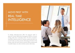 To develop relationship-centric RMs, the enterprise needs to
approach Customer Relationship Management (CRM) as a business
strategy rather than a technology solution. This shift in perception
drives RMs to identify products for customers instead of the other way
around. Further, by putting customer relationships at the heart of the
business, rather than mere customer acquisition, RMs are empowered
to establish deeper and wider individual customer relationships.
MOVE FIRST WITH
REAL TIME
INTELLIGENCE
 