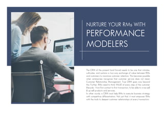 The CRM of the present (and future) needs to be one that initiates,
cultivates, and sustains a two-way exchange of value between RMs
and customers to maximize customer retention. This becomes possible
when enterprises recognize that customer service does not mean
Customer Relationship Management. True CRM goes way beyond
this. Further, RMs need to think VALUE at every step of the customer
lifecycle - from first contact to first transaction, to be able to cross-sell
& up-sell products and services.
In other words, a CRM must help RMs to execute business strategy
with competitive differentiation. Not just that, it must empower RMs
with the tools to deepen customer relationships at every transaction.
NURTURE YOUR RMs WITH
PERFORMANCE
MODELERS
 