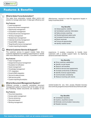 Features & Benefits

 What is Sales Force Automation?
 The sales force automation module offers end-to end           effectiveness, required to meet the aggressive targets in
 solution to manage sales team. It helps gain efficiency and   today’s business world.

 Key Features
  ü Lead management
  ü& contact management
    Account                                                                     Key Benefits
  ü Opportunity management                                             =
                                                                       Global pipeline visibility
  ü Competition management                                             = customer information
                                                                       Centralized
  ü& services management
    Product                                                            =
                                                                       Sales process coaching
  ümanagement
    Territory                                                          =
                                                                       Shorter/optimized sales-cycle
  üteam management
    Multiple                                                           =forecast accuracy
                                                                       Increased
  ü & activity management
    Calendar                                                           =
                                                                       Boost revenues
  ü Email & SMS integration                                            =opportunities
                                                                       Pursue all
  üperformance management
    Target &                                                           =
                                                                       Identify market trends
  üreporting & analytics
    Custom

 What is Customer Service & Support?
 The customer service & support module helps drive             experience. It enables companies to handle more
 customer satisfaction by enabling support teams to handle     customers with a smaller support team, by deploying
 calls more effectively and provide a consistent customer      advance automation features.

 Key Features
  ü Case management                                                             Key Benefits
  ü Assignment & queue management                                      =
                                                                       Drive customer satisfaction
  ü & notification
    Escalation                                                         =
                                                                       Identify crucial issues
  ü Asset management                                                   = transfers
                                                                       Reduce call
  ü management
    Knowledge                                                          =
                                                                       Enforce service level agreements
  ü CTI integration                                                    =
                                                                       Increase productivity & efficiency
  ü Email & SMS integration                                            =
                                                                       Identify revenue opportunities
  ü sales process
    Service to                                                         =
                                                                       Communicate consistently
  ü Self-service portal                                                =
                                                                       Reduce incoming call volume
  üreporting & analytics
    Custom

 What is Document Management System?
 CRMnext provides a powerful centralized document              central location for any time access. Disaster recovery
 management system to ensure that all the sales, service       and continuity programs ensure that all documents are safe.
 and marketing related documents are available in one

 Key Features
  ü repository
    Document
  ü Access rights management                                                  Key Benefits
  ü Source versioning                                                 = repository
                                                                      Centralized
  ü search
    Document                                                          =
                                                                      Anytime, anywhere access
  ü Binding management                                                =
                                                                      Eliminate communication inaccuracy
                                                                      =
                                                                      Disaster recovery




For more information, visit us at www.crmnext.com
 