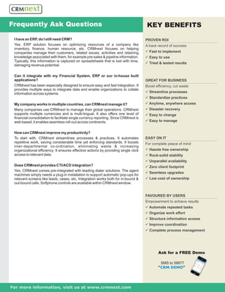 Frequently Ask Questions                                                              KEY BENEFITS
 I have an ERP, do I still need CRM?                                                 PROVEN ROI
 Yes. ERP solution focuses on optimizing resources of a company like                 A track record of success
 inventory, finance, human resource, etc. CRMnext focuses on helping
 companies manage their customers, related issues, activities and retaining          üimplement
                                                                                     Fast to
 knowledge associated with them, for example pre-sales & pipeline information.       ü use
                                                                                     Easy to
 Typically, this information is captured on spreadsheets that is lost with time,
                                                                                     ütested results
                                                                                     Tried &
 damaging revenue potential.

 Can it integrate with my Financial System, ERP or our in-house built
 applications?                                                                       GREAT FOR BUSINESS
 CRMnext has been especially designed to ensure easy and fast integration. It        Boost efficiency, cut waste
 provides multiple ways to integrate data and enable organizations to collate
 information across systems.                                                         ü
                                                                                     Streamline processes
                                                                                     ü
                                                                                     Standardize practices
 My company works in multiple countries, can CRMnext manage it?                      ü anywhere access
                                                                                     Anytime,
 Many companies use CRMnext to manage their global operations. CRMnext               ü recovery
                                                                                     Disaster
 supports multiple currencies and is multi-lingual. It also offers one level of      ü change
                                                                                     Easy to
 financial consolidation to facilitate single currency reporting. Since CRMnext is
 web based, it enables seamless roll-out across continents.                          ü manage
                                                                                     Easy to


 How can CRMnext improve my productivity?
 To start with, CRMnext streamlines processes & practices. It automates              EASY ON IT
 repetitive work, saving considerable time yet enforcing standards. It boosts        For complete peace of mind
 inter-departmental co-ordination, eliminating waste & increasing
 organizational efficiency. It ensures effective actions by providing single click   üfree ownership
                                                                                     Hassle
 access to relevant data.                                                            ü
                                                                                     Rock-solid stability
                                                                                     ü availability
                                                                                     Unparallel
 Does CRMnext provides CTI/ACD integration?                                          ü
                                                                                     Zero client footprint
 Yes, CRMnext comes pre-integrated with leading dialer solutions. The agent
                                                                                     ü upgrades
                                                                                     Seamless
 machines simply needs a plug-in installation to support automatic pop-ups for
 relevant screens like leads, cases, etc. Integration works both for in-bound &      ü of ownership
                                                                                     Low cost
 out-bound calls. Softphone controls are available within CRMnext window.


                                                                                     FAVOURED BY USERS
                                                                                     Empowerment to achieve results
                                                                                     ü repeated tasks
                                                                                     Automate
                                                                                     ü work effort
                                                                                     Organize
                                                                                     ü information access
                                                                                     Structure
                                                                                     ü coordination
                                                                                     Improve
                                                                                     ü process management
                                                                                     Complete




                                                                                             Ask for a FREE Demo

                                                                                              SMS to 56677
                                                                                             “CRM DEMO”




For more information, visit us at www.crmnext.com
 