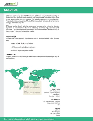About Us
 CRMnext is a leading global CRM solution. CRMnext has practice leadership in
 over 11 industry verticals where we work with companies to help them make most
 of their relationships with the customer. Our key vertical editions include Banking,
 Financial Services, Insurance, Media, Pharmaceutical, Telecom, Entertainment,
 Energy, Manufacturing etc.

 CRMnext works closely with its customers, leveraging its extensive domain
 expertise to enhance their business efficiency by improving processes and
 practices. This combination of competency and commitment to results are key to
 the company’s success in the global market.


 How to buy?
 To subscribe to CRMnext or to learn more visit us at www.crmnext.com. You can
 also:

         • SMS “CRM DEMO” to 56677

         • Write to us at : sales@crmnext.com

         • Contact any of our global offices

 Contact Us:
 To learn more about our offerings, talk to our CRM representative today at any of
 our locations.




                      2                 3
           1                                    5
                                                             6
                                                     4      7     8


                              INDIA LOCATIONS

                                                                          9
                              Mumbai
                              Board no. +91-22-42688222
                                                                         Asia/Pacific
                              Delhi                                  307, The Summit
                              Board no. +91-120-4665333       Western Express Highway
                                                                          Vile Parle(E)
                                                                     Mumbai - 400057

                                                                        The Americas
                                                           132 Liberty Street, 1st Floor
                                                                 Ridgewood, NJ 07450
                                                                                    USA

                                                                              Europe
                                                                             NaCP157
                                                                          Bahnhafplatz
                                                                       CH-3780 Gstaad
                                                                               Suisse


For more information, visit us at www.crmnext.com
 