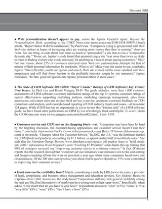 IOMA’S REPORT   ON   CUSTOMER RELATIONSHIP MANAGEMENT                                            DECEMBER 2003




l  Web personalization doesn’t appear to pay, warns the Jupiter Research report, Beyond the
Personalization Myth, according to the CNET News.com (news.com.com/2100-1038-5090716.html)
article, “Report Slams Web Personalization,” by Paul Festa. “Companies trying to get personal with their
Web site visitors in hopes of increasing sales are wasting more money than they’re earning,” observes
Festa. For one thing, it costs about four times as much to “personalize” a site than to run a “comparable
dynamic site.” Worse yet, Jupiter’s study found that personalizing a site “was more than twice as likely
to result in finding visitors who would never pay for anything as it was to attract paying customers.” Why?
For one reason, about 25% of customers surveyed resist Web site customization attempts for fear of
misuse of their personal information by marketers. What to do? Make your site easier to use, concludes
Jupiter. “Given flexible, usable navigation and search, Web site visitors will be more satisfied with their
experiences and will find fewer barriers to the profitable behavior sought by site operators,” Jupiter
concludes. “In fact, good navigation can replace personalization in most cases.”


l The State of CRM Software 2003-2004: “Buyer’s Guide” Ratings of CRM Software; Key Trends;
Core Issues, by Dick Lee and David Mangen, Ph.D. The guide includes: more than 1,000 customer
assessments of CRM software; customer satisfaction ratings of the top 14 systems; customer ratings of
system effectiveness supporting marketing analysis, marketing campaign management, sales force
automation, call center sales and service, field service, e-service, and more; customer feedback on CRM
consultants and analysts, and research-based reporting of CRM industry trends and issues—all in a mere
124 pages. While ICRM has had no opportunity as yet to review this “kitchen sink” of a CRM software
guide, we have found other publications on CRM by Lee refreshingly frank and helpful. To order: Go to
the CRMGuru.com store (www.crmguru.com/store/hym002.html). Cost: $195.


l Customer service and CRM not on the chopping block—yet. “Companies may have been hit hard
by the lingering recession, but customer-facing applications and customer service haven’t lost their
luster,” concludes InformationWeek’s (www.informationweek.com) Helen D’Antoni (hdantoni@cmp.
com) in her article, “Changes Afoot For Customer Service.” In 2002, the U.S. “was the dominant market
for [CRM] tools and products, accounting for $7.1 billion, or approximately half of worldwide sales.” She
adds that the Aberdeen Group (Boston; www.aberdeen.com) expects this market share to “hold steady
into 2006.” Information Week Research’s own “Evolving IT Priorities” series backs this up, finding that
90% of managers surveyed say “improving customer service is a primary concern.” In fact, D’Antoni
reports that the research showed that “customer-service initiatives were immune even to the cost-cutting
and budget-crunching efforts that were so prevalent a year ago, when many companies faced more dire
circumstances. Of the 300 sites surveyed last year about fourth-quarter objectives, 91% were committed
to improving their customer service.”


l Good   news on the credibility front? Maybe, considering a study by LRN (www.lrn.com), a provider
of legal, compliance, and business ethics management and education services. Key finding: Based on
responses from 1,001 Americans, the study found “corporations still may lack general credibility among
the rank and file, [but] the majority of employees have strong trust in their supervisors.” Specifically, when
asked, “How much trust do you have in your boss?” respondents answered: “a lot” (63%); “some” (17%);
“very little” (8%); “none” (4%); “don’t have a boss” (8%).


                                                                                                                 9
 