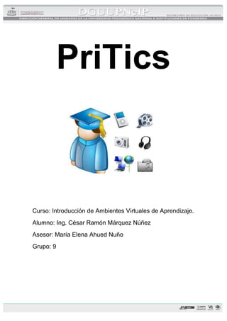 PriTics
Curso: Introducción de Ambientes Virtuales de Aprendizaje.
Alumno: Ing. César Ramón Márquez Núñez
Asesor: María Elena Ahued Nuño
Grupo: 9
 