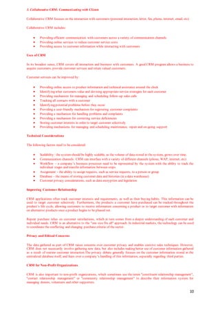 10
3. Collaborative CRM: Communicating with Clients
Collaborative CRM focuses on the interaction with customers (personal interaction, letter, fax, phone, internet, email, etc)
Collaborative CRM includes:
 Providing efficient communication with customers across a variety of communication channels
 Providing online services to reduce customer service costs
 Providing access to customer information while interacting with customers
Uses of CRM
In its broadest sense, CRM covers all interaction and business with customers. A good CRM program allows a business to
acquire customers, provide customer services and retain valued customers.
Customer services can be improved by:
 Providing online access to product information and technical assistance around the clock
 Identifying what customers value and devising appropriate service strategies for each customer
 Providing mechanism for managing and scheduling follow-up sales calls
 Tracking all contacts with a customer
 Identifying potential problems before they occur
 Providing a user-friendly mechanism for registering customer complaints
 Providing a mechanism for handling problems and complaints
 Providing a mechanism for correcting service deficiencies
 Storing customer interests in order to target customer selectively
 Providing mechanisms for managing and scheduling maintenance, repair and on-going support
Technical Considerations
The following factors need to be considered:
 Scalability: the system should be highly scalable, as the volume of data stored in the system, grows over time.
 Communication channels: CRM can interface with a variety of different channels (phone, WAP, internet, etc)
 Workflow – a company’s business processes need to be represented by the system with the ability to track the
individual stages and transfer information between steps
 Assignment – the ability to assign requests, such as service requests, to a person or group
 Database – the means of storing customer data and histories (in a data warehouse)
 Customer privacy considerations, such as data encryption and legislation
Improving Customer Relationship
CRM applications often track customer interests and requirements, as well as their buying habits. This information can be
used to target customer selectively. Furthermore, the products a customer have purchased can be tracked throughout the
product’s life cycle, allowing customers to receive information concerning a product or to target customer with information
on alternative products once a product begins to be phased out.
Repeat purchase relies on customer satisfactions, which in turn comes from a deeper understanding of each customer and
individual needs. CRM is an alternative to the "one size fits all" approach. In industrial markets, the technology can be used
to coordinate the conflicting and changing purchase criteria of the sector.
Privacy and Ethical Concerns
The data gathered as part of CRM raises concerns over customer privacy and enables coercive sales techniques. However,
CRM does not necessarily involve gathering new data, but also includes making better use of customer information gathered
as a result of routine customer interaction.The privacy debate generally focuses on the customer information stored in the
centralized database itself, and fears over a company’s handling of this information, especially regarding third parties.
CRM for Non-Profit Organizations
CRM is also important to non-profit organizations, which sometimes use the terms "constituent relationship management",
"contact relationship management" or "community relationship management" to describe their information system for
managing donors, volunteers and other supporters.
 