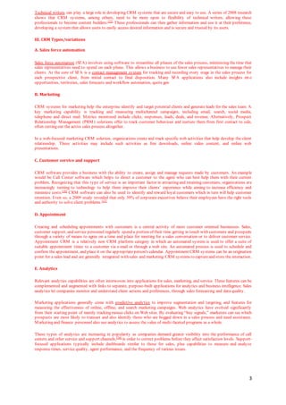 3
Technical writers can play a large role in developing CRM systems that are secure and easy to use. A series of 2008 research
shows that CRM systems, among others, need to be more open to flexibility of technical writers, allowing these
professionals to become content builders.[15]
These professionals can then gather information and use it at their preference,
developing a system that allows users to easily access desired information and is secure and trusted by its users.
III. CRM Types/variations
A. Sales force automation
Sales force automation (SFA) involves using software to streamline all phases of the sales process, minimizing the time that
sales representatives need to spend on each phase. This allows a business to use fewer sales representatives to manage their
clients. At the core of SFA is a contact management system for tracking and recording every stage in the sales process for
each prospective client, from initial contact to final disposition. Many SFA applications also include insights int o
opportunities, territories, sales forecasts and workflow automation, quote gen
B. Marketing
CRM systems for marketing help the enterprise identify and target potential clients and generate leads for the sales team. A
key marketing capability is tracking and measuring multichannel campaigns, including email, search, social media,
telephone and direct mail. Metrics monitored include clicks, responses, leads, deals, and revenue. Alternatively, Prospect
Relationship Management (PRM) solutions offer to track customer behaviour and nurture them from first contact to sale,
often cutting out the active sales process altogether.
In a web-focused marketing CRM solution, organizations create and track specific web activities that help develop the client
relationship. These activities may include such activities as free downloads, online video content, and online web
presentations.
C. Customer service and support
CRM software provides a business with the ability to create, assign and manage requests made by customers. An example
would be Call Center software which helps to direct a customer to the agent who can best help them with their current
problem. Recognizing that this type of service is an important factor in attracting and retaining customers, organizations are
increasingly turning to technology to help them improve their clients’ experience while aiming to increase efficiency and
minimize costs.[16]
CRM software can also be used to identify and reward loyal customers which in turn will help customer
retention. Even so, a 2009 study revealed that only 39% of corporate executives believe their employees have the right tools
and authority to solve client problems.[17]
D. Appointment
Creating and scheduling appointments with customers is a central activity of most customer oriented businesses. Sales,
customer support, and service personnel regularly spend a portion of their time getting in touch with customers and prospects
through a variety of means to agree on a time and place for meeting for a sales conversation or to deliver customer service.
Appointment CRM is a relatively new CRM platform category in which an automated system is used to offer a suite of
suitable appointment times to a customer via e-mail or through a web site. An automated process is used to schedule and
confirm the appointment, and place it on the appropriateperson's calendar. Appointment CRM systems can be an origination
point for a sales lead and are generally integrated with sales and marketing CRM systems to captureand store the interaction.
E. Analytics
Relevant analytics capabilities are often interwoven into applications for sales, marketing, and service. These features can be
complemented and augmented with links to separate, purpose-built applications for analytics and business intelligence. Sales
analytics let companies monitor and understand client actions and preferences, through sales forecasting and data quality.
Marketing applications generally come with predictive analytics to improve segmentation and targeting, and features for
measuring the effectiveness of online, offline, and search marketing campaigns. Web analytics have evolved significantly
from their starting point of merely tracking mouse clicks on Web sites. By evaluating “buy signals,” marketers can see which
prospects are most likely to transact and also identify those who are bogged down in a sales process and need assistance.
Marketing and finance personnel also use analytics to assess the value of multi-faceted programs as a whole.
These types of analytics are increasing in popularity as companies demand greater visibility into the performance of call
centers and other service and support channels,[16]
in order to correct problems before they affect satisfaction levels. Support-
focused applications typically include dashboards similar to those for sales, plus capabilities to measure and analyze
response times, service quality, agent performance, and the frequency of various issues.
 