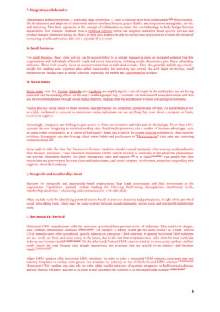 4
F. Integrated/collaborative
Departments within enterprises — especially large enterprises — tend to function with little collaboration.[18]
More recently,
the development and adoption of these tools and services have fostered greater fluidity and cooperation among sales, service,
and marketing. This finds expression in the concept of collaborative systems that use technology to build bridges between
departments. For example, feedback from a technical support center can enlighten marketers about specific services and
product features clients are asking for. Reps, in their turn, want to be able to pursuethese opportunities without theburden of
re-entering records and contact data into a separate SFA system.
G. Small business
For small business, basic client service can be accomplished by a contact manager system: an integrated solution that lets
organizations and individuals efficiently track and record interactions, including emails, documents, jobs, faxes, scheduling,
and more. These tools usually focus on accounts rather than on individual contacts. They also generally include opportunity
insight for tracking sales pipelines plus added functionality for marketing and service. As with larger enterprises, small
businesses are finding value in online solutions, especially for mobile and telecommuting workers.
H. Social media
Social media sites like Twitter, LinkedIn and Facebook are amplifying the voice of people in the marketplace and are having
profound and far-reaching effects on the ways in which people buy. Customers can now research companies online and then
ask for recommendations through social media channels, making their buying decision without contacting the company.
People also use social media to share opinions and experiences on companies, products and services. As social media is not
as widely moderated or censored as mainstream media, individuals can say anything they want about a company or brand,
positive or negative.
Increasingly, companies are looking to gain access to these conversations and take part in the dialogue. More than a few
systems are now integrating to social networking sites. Social media promoters cite a number of business advantages, such
as using online communities as a source of high-quality leads and a vehicle for crowd sourcing solutions to client-support
problems. Companies can also leverage client stated habits and preferences to "Hypertargeting" their sales and marketing
communications.[19]
Some analysts take the view that business-to-business marketers should proceed cautiously when weaving social media into
their business processes. These observers recommend careful market research to determine if and where the phenomenon
can provide measurable benefits for client interactions, sales and support.[20]
It is stated[by whom?]
that people feel their
interactions are peer-to-peer between them and their contacts, and resent company involvement, sometimes responding with
negatives about that company.
I. Non-profit and membership-based
Systems for non-profit and membership-based organizations help track constituents and their involvement in the
organization. Capabilities typically include tracking the following: fund-raising, demographics, membership levels,
membership directories, volunteering and communications with individuals.
Many include tools for identifying potential donors based on previous donations and participation. In light of the growth of
social networking tools, there may be some overlap between social/community driven tools and non-profit/membership
tools.
J. Horizontal Vs. Vertical
Horizontal CRM manufacturers offer the same non-specialized base product across all industries. They tend to be cheaper,
least common denominator solutions.[citation needed]
For example, a bakery would get the same product as a bank. Vertical
CRM manufacturers offer specialized, specific industry or pain-point CRM solutions. In general, horizontal CRM solutions
are less costly up front, and more costly in the future, due to the fact that companies must tailor them for their particular
industry and business model.[citation needed]
On the other hand, Vertical CRM solutions tend to be more costly up front and less
costly down the road because they already incorporate best practices that are specific to an industry and business
model.[citation needed]
Major CRM vendors offer horizontal CRM solutions. In order to tailor a horizontal CRM solution, companies may use
industry templates to overlay some generic best practices by industry on top of the horizontal CRM solution.[citation needed]
Horizontal CRM vendors may also rely on value added reseller networks of systems integrators to build vertical solutions
and sell them as 3rd party add-ons or to come in and customize the solution to fit into a particular scenario.[citation needed]
 