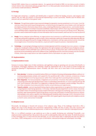 5
Vertical CRM vendors focus on a particular industry. As a general rule of thumb in CRM, it is ten times as costly to build a
vertical solution from a horizontal software program than it is to find a particular vertical solution that is already tailored to
your business model and industry.[citation needed]
K. Strategy
For larger-scale enterprises, a complete and detailed plan is required to obtain the funding, resources, and company -wide
support that can make the initiative of choosing and implementing a system successfully. Benefits must be defined, risks
assessed, and cost quantified in three general areas:
 Processes: Thoughthese systems have manytechnological components, business processeslie at its core. It can be
seenas a more client-centric wayof doingbusiness, enabled by technology that consolidates and intelligently
distributes pertinent informationabout clients, sales, marketing effectiveness, responsiveness, and market trends.
Therefore, a companymust analyze its business workflows andprocesses before choosing a technology platform;
some will likelyneedre-engineering to better serve the overall goal of winning and satisfying clients. Moreover,
planners need to determine the types ofclient information that are most relevant, and how best to emp loy them.[3]
 People: For an initiative to be effective, an organization must convince its staff that the new technology and
workflows will benefit employees as well as clients. Senior executives needto be strongandvisible advocates who can
clearlystate andsupport the case for change. Collaboration, teamwork, and two-way communication should be
encouraged across hierarchical boundaries, especiall y with respect to process improvement.[21]
 Technology: In evaluating technology, keyfactors include alignment withthe company’s business process strategy
and goals, includingthe abilityto deliver the right data to the right employees and sufficient ease ofadoptionanduse.
Platform selectionis best undertaken by a carefully chosen group of executives who understand the business
processes to be automated as well as the software issues. Dependinguponthe size of the company and the breadth
of data, choosing an application can take anywhere from a few weeks to a year or more.[3]
IV. Implementation
A. Implementation issues
Increases in revenue, higher rates of client satisfaction, and significant savings in operating costs are some of the benefits to
an enterprise. Proponents emphasize that technology should be implemented only in the context of careful strategic and
operational planning.[22]
Implementations almost invariably fall short when one or more facets of this p rescription are
ignored:
 Poor planning: Initiatives caneasilyfail whenefforts are limitedto choosinganddeploying software, without an
accompanyingrationale, context, and support for the workforce.[23] In other instances, enterprises simply
automate flawed client-facing processes rather than redesign them according to best practices.
 Poor integration: For manycompanies, integrations are piecemeal initiatives that address a glaring need:
improvinga particular client-facing process or two or automatinga favoredsales or client support channel.[24]
Such “point solutions” offer little or no integrationor alignment witha company’s overall strategy. They offer a
less than complete client view and often lead to unsatisfactory user experiences.
 Toward a solution: overcoming siloedthinking. Experts advise organizations to recognize the immense value of
integratingtheir client-facing operations. Inthis view, internally-focused, department-centric views should be
discardedinfavor of reorienting processes toward information-sharing across marketing, sales, and service. For
example, sales representatives needto know about current issues andrelevant marketing promotions before
attemptingto cross-sell to a specific client. Marketingstaff shouldbe able to leverage client information from
sales andservice to better target campaigns andoffers. And support agents require quick and complete accessto
a client’s sales and service history.[24]
B. Adoption issues
Historically, the landscape is littered with instances of low adoption rates. Many of the challenges listed above offer a
glimpse into some of the obstacles that corporations implementing a CRM suite face; in many cases time, resources and
staffing do not allow for the troubleshooting necessary to tackle an issue and the system is shelved or sidestepped instead.
Why is it so difficult sometimes to get employees up to date on rapidly developing new technology? Essentially, your
employees need to understand how thesystemworks, as well as understand the clients and their needs. No doubt this process
is time consuming, but it is well worth the time and effort, as you will be better able to understand and meet the needs of
your clients. CRM training needs to cover two types of information: relational knowledge and technological knowledge.
 