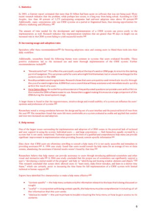 6
C. Statistics
In 2003, a Gartner report estimated that more than $1 billion had been spent on software that was not being used. More
recent research indicates that the problem, while perhaps less severe, is a long way from being solved. According to CSO
Insights, less than 40 percent of 1,275 participating companies had end-user adoption rates above 90 percent.[25]
Additionally, many corporations only use CRM systems on a partial or fragmented basis, thus missing opportunities for
effective marketing and efficiency.[26]
The amount of time needed for the development and implementation of a CRM system can prove costly to the
implementation as well. Research indicates that implementation timelines that are greater than 90 days in length run an
increased risk in the CRM system failing to yield successful results.[12]
D. Increasing usage and adoption rates
Specialists offer these recommendations[25]
for boosting adoptions rates and coaxing users to blend these tools into their
daily workflow:
Additionally, researchers found the following themes were common in systems that users evaluated favorably. These
positive evaluations led to the increased use and more thorough implementation of the CRM system. Further
recommendations include[28]
 “BreadcrumbTrail”:This offers the user a path,usuallyat the topof a webor CRMpage, to returnto the starting
point ofnavigation. This canprove useful for users whomight findthemselves lost or unsure howtheygot to the
current screen in the CRM.
 Readilyavailable searchengine boxes:Researchshows that users are quickto seekimmediate results through
the use of a search engine box. A CRMthat uses a searchbox will keep assistance andimmediate results quickly
within the reach of a user.
 Help OptionMenu:An outlet for quickassistance or frequentlyasked questions canprovide users witha lifeline
that makesthe CRMsoftware easier to use. Researchers suggest making thisresource a large component of the
CRM during the development stage.
A larger theme is found in that the responsiveness, intuitive design and overall usability of a system can influence the users’
opinions and preferences of systems.[29]
Researchers noted a strong correlation between the design and layout of a user interface and the perceived level of trust from
the user.[30]
The researchers found that users felt more comfortable on a system evaluated as usable and applied that comfort
and trust into increased use and adoption.
E. Help menus
One of the largest issues surrounding the implementation and adoption of a CRM comes in the perceived lack of technical
and user support in using the system. Individual users — and large corporations — find themselves equally stymied by a
system that is not easily understood. Technical support in the form of a qualified and comprehensive help menu can provide
significant improvement in implementation when providing focused, context-specific information.[31]
Data show that CRM users are oftentimes unwilling to consult a help menu if it is not easily accessible and immediate in
providing assistance.[31]
A 1998 case study found that users would consult the help menu for an average of two or three
screens, abandoning the assistance if desired results weren’t found by that time.[31]
Researchers believe that help menus can provide assistance to users through introducing additional screenshots and other
visual and interactive aids.[32]
A 2004 case study concluded that the proper use of screenshots can significantly support a
user’s “developing a mental model of the program” and help in “identifying and locating window elements and objects.”[32]
This research concluded that screen shots allowed users to “learn more, make fewer mistakes, and learn in a shorter time
frame,” which can certainly assist in increasing the time frame for full implementation of a CRM system with limited
technical or human support.[32]
Experts have identified five characteristics to make a help menu effective:[33]
 “context-specific” — the help menu contains onlythe information relevant to the topic that is being discussed or
sought
 “useful“ — inconjunction withbeing context-specific, the helpmenumust be comprehensive inincluding all of
the information that the user seeks
 “obvious to invoke“ — the user must have no trouble inlocating the help menu or how to gain access to its
contents
 