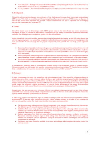7
 “non-intrusive“ — the help menu must not interfere withthe user’s primarypathof work and must maintain a
distance that allows for its use only when requested
 “easilyavailable“ — the information ofthe help menu must be access ible with little or few steps required
V. Development
Thoughtful and thorough development can avoid many of the challenges and obstacles faced in using and implementing a
CRM system. With shifts in competition and the increasing reliance by corporations to use a CRM system, development of
software has become more important than ever.[34]
Technical communicators can play a significant role in developing
software that is usable and easy to navigate.[35]
A. Clarity
One of the largest issues in developing a usable CRM system comes in the form of clear and concise presentation.
Developers are urged to consider the importance of creating software that is easy to understand and without unnecessary
confusion, thus allowing a user to navigate the system with ease and confidence.
Strong writing skills can prove extremely beneficial for software development and creation. A 1998 case study showed that
software engineering majors who successfully completed a technical writing course created capstone experience projects that
were more mindful of end user design than the projects completed by their peers.[36]
The case study yielded significant
results:
 Students whocompletedthe technical writing course submittedcapstone projects that contained more vivid and
explicit detail inwriting thantheir peers who did not complete the course. Researchers note that the students
appeared to weigh multiple implications onthe potential user, andexplainedtheir decisions more thorou ghly
than their peers.
 Those participating inthe writingcourse sought out test users more frequentlyto add a perspective outside their
own as developer. Students appearedsensitive of the user’s ability to understand the developed software.
 The facultymember overseeingthe capstone submissions felt that students whodidnot enroll in the technical
writingclass were at a significant disadvantage whencomparedto their peers who did register for the course.
In the case study, researchers argue for the inclusion of technical writers in the development process of software systems.
These professionals can offer insight into usability in communication for software projects.[36]
Technical writing can help
build a unified resource for successful documentation, training and execution of CRM systems.[37]
B. Test users
In many circumstances, test users play a significant role in developing software. These users offer software developers an
outside perspective of the project, oftentimes helping developers gain insight into potential areas of trouble that might have
been overlooked or passed over because of familiarity with the system. Test users can also provide feedback from a targeted
audience: a software development team creating a CRM software system for higher education can have a user with a similar
profile explore the technology, offering opportunities to cater the further development of the system. Test users help
developers discover which areas of the software perform well, and which areas require further attention.[38]
Research notes that test users can prove to be most effective in providing developers a structured overview of the software
creation.[38]
These users can provide a fresh perspective that can reflect on the state of the CRM development without the
typically narrow or invested focus of a software developer.
A 2007 study suggests some important steps are needed in creating a quality and effective test environment for software
development.[39]
In this case study, researchers observed a Danish software company in the midst of new creating new
software with usability in mind. The study found these four observations most appropriate:
 The developers must make a conscious effort and commitment to the test user. Researchers note that the company
had dedicated specific research space and staff focused exclusively on usability.
 Usability efforts must carry equal concern in the eyes of developers as other technology-related concerns in the
creation stage. The study found that test users became discouraged when items flagged as needing attention were
marked as lower priority by the software developers.
 Realistic expectations from both test users and software developers help maintain a productive environment.
Researchers note that developers began to limit seeking input from test users after the test users suggested
remedies the developers felt were improbable, leading the developers to believe consulting the test users would
only prove to be more work.
 Developers must make themselves available to test users and colleagues alike throughout the creation process of a
software system.
 