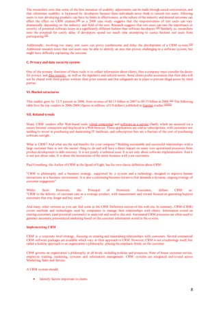 8
The researchers note that some of the best instances of usability adjustments can be made through casual conversation, and
that oftentimes usability is bypassed by developers because these individuals never think to consult test users. Allowing
users to test developing products can have its limits in effectiveness, as the culture of the industry and desired outcomes can
affect the effect on CRM creation,[40]
as a 2008 case study suggests that the responsiveness of test users can vary
dramatically depending on the industry and field of the user. Research suggests that test users can rate the importance or
severity of potential software issues in a significantly different fashion than software developers.[38]
Similarly so, researchers
note the potential for costly delay if developers spend too much time attempting to coerce hesitant test users from
participating.[39]
Additionally, involving too many test users can prove cumbersome and delay the development of a CRM system.[39]
Additional research notes that test users may be able to identify an area that proves challenging in a software system, but
might have difficulty explaining the outcome.
C. Privacy and data security system
One of the primary functions of these tools is to collect information about clients, thus a company must consider the desire
for privacy and data security, as well as the legislative and cultural norms. Some clients prefer assurances that their data will
not be shared with third parties without their prior consent and that safeguards are in place to prevent illegal access by third
parties.
VI. Market structures
This market grew by 12.5 percent in 2008, from revenue of $8.13 billion in 2007 to $9.15 billion in 2008.[41]
The following
table lists the top vendors in 2006-2008 (figures in millions of US dollars) published in Gartner studies.[42][43]
VII. Related trends
Many CRM vendors offer Web-based tools (cloud computing) and software as a service (SaaS), which are accessed via a
secure Internet connection and displayed in a Web browser. These applications are sold as subscriptions, with customers not
needing to invest in purchasing and maintaining IT hardware, and subscription fees are a fraction of the cost of purchasing
software outright.
What is CRM? And what are the real benefits for your company? Building sustainable and successful relationships with a
large customer base is not the easiest thing to do and will have a direct impact on many core operational processes from
product development to debt recovery. It is not purely a technical issue. It is not only about software implementation. And it
is not just about sales. It is about the interactions of the entire business with your customers.
Paul Greenberg, the Author of CRM at the Speed of Light, has his own classic definition about CRM:
"CRM is philosophy and a business strategy, supported by a system and a technology, designed to improve human
interactions in a business environment. It is also a continuing business initiative that demands a dynamic, ongoing strategy of
customer engagement"
Whilst Scott Hornstein, the Principal of Hornstein Associates, defines CRM as:
"CRM is the delivery of customer care as a strategic product, with measurement and reward focused on generating happier
customers that stay longer and buy more".
And many other versions as you can find some in the CRM Definition section of this web site. In summary, CRM (CRM)
covers methods and technologies used by companies to manage their relationships with clients. Information stored on
existing customers (and potential customers) is analyzed and used to this end. Automated CRM processes are often used to
generate automatic personalized marketing based on the customer information stored in the system.
Implementing CRM
CRM is a corporate level strategy, focusing on creating and maintaining relationships with customers. Several commercial
CRM software packages are available which vary in their approach to CRM. However, CRM is not a technology itself, but
rather a holistic approach to an organization’s philosophy, placing the emphasis firmly on the customer.
CRM governs an organization’s philosophy at all levels, including policies and processes, front of house customer service,
employee training, marketing, systems and information management. CRM systems are integrated end-to-end across
Marketing, Sales and Service.
A CRM system should:
 Identify factors important to clients
 