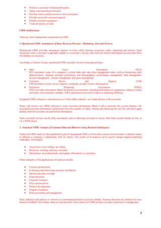 9
 Promote a customer-oriented philosophy
 Adopt customer-based measures
 Develop end-to-end processes to serve customers
 Provide successful customer support
 Handle customer complaints
 Track all aspects of sales
CRM Architecture
There are three fundamental components in CRM:
I. Operational CRM: Automation of Basic Business Processes (Marketing, Sale and Service)
Operational CRM provides automated support to front office business processes (sales, marketing and service). Each
interaction with a customer is generally added to a customer’s history and staff can retrieve information on customers from
the database as necessary.
According to Gartner Group, operational CRM typically involves three general areas:
 Sales Force Automation (SFA)
SFA automates some of a company’s critical sales and sales force management tasks, such as forecasting, sales
administration, tracking customer preferences and demographics, performance management, lead management,
account management, contact management and quote management
 Customer Service and Support (CSS)
CSS automates certain service requests, complaint, product returns and enquiries
 Enterprise Marketing Automation (EMA)
EMA provides information about the business environment, including information on competitors, industry trends
and macro environmental variables. EMA applications are used to improve marketing efficiency.
Integrated CRM software is often known as a “front office solution”, as it deals directly with customers.
Many call centers use CRM software to store customer information. When a call is received, the system displays the
associated customer information (determined from the number of caller). During and following the call, the call center agent
dealing with the customer can add further information.
Some customer services can be fully automated, such as allowing customers to access their bank account details on line or
via a WAP phone.
2. Analytical CRM: Analysis of Customer Data and Behavior using Business Intelligence
Analytical CRM analyzes data (gathered as part of operational CRM, or from other sources) in an attempt to identify means
to enhance a company’s relationship with its clients. The results of an analysis can be used to design targeted marketing
campaigns, for example:
 Acquisition: cross-selling, up-selling
 Retention: retaining existing customers
 Information: providing timely and regular information to customers
Other examples of the applications of analyses include:
 Contact optimization
 Evaluating and improving customer satisfaction
 Optimizing sales coverage
 Fraud detection
 Financial forecasts
 Price optimizations
 Product development
 Program evaluation
 Risk assessment and management
Data collection and analysis is viewed as a continuing and iterative process. Ideally, business decisions are refined over time,
based on feedback from earlier analyses and decisions. Most analytical CRM projects use data warehouse to manage data.
 