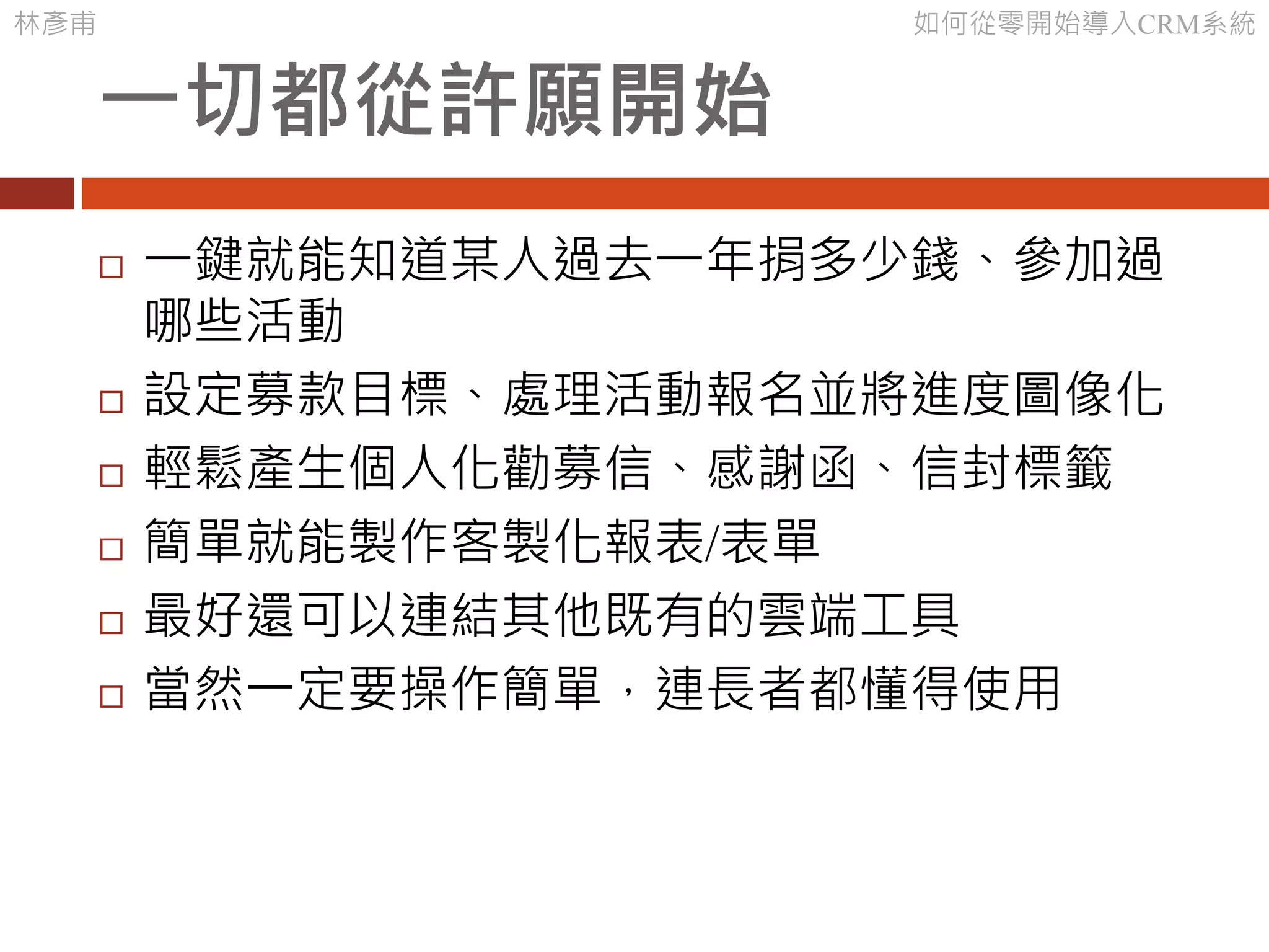 林彥甫 如何從零開始導入CRM系統
一切都從許願開始
 一鍵就能知道某人過去一年捐多少錢、參加過
哪些活動
 設定募款目標、處理活動報名並將進度圖像化
 輕鬆產生個人化勸募信、感謝函、信封標籤
 簡單就能製作客製化報表/表單
 最好還可以連結其他既有的雲端工具
 當然一定要操作簡單，連長者都懂得使用
 