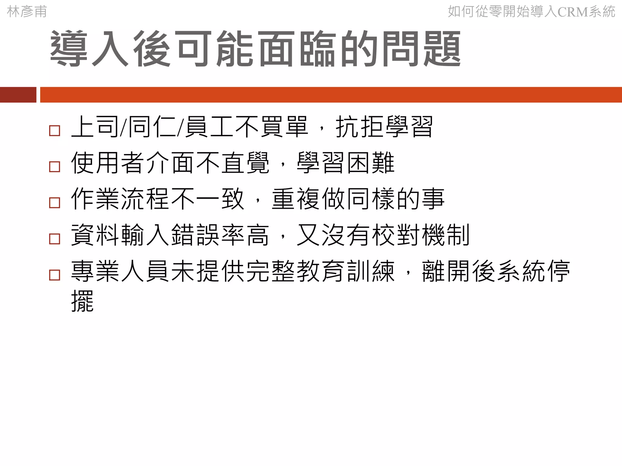 林彥甫 如何從零開始導入CRM系統
導入後可能面臨的問題
 上司/同仁/員工不買單，抗拒學習
 使用者介面不直覺，學習困難
 作業流程不一致，重複做同樣的事
 資料輸入錯誤率高，又沒有校對機制
 專業人員未提供完整教育訓練，離開後系統停
擺
 