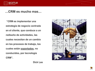 …CRM es mucho mas…


“CRM es implementar una
estrategia de negocio centrada
en el cliente, que conduce a un
rediseño de actividades, las
cuales necesitan de un cambio
en los procesos de trabajo, los
cuales están soportados, no
conducidos, por tecnología
CRM”.
                        Dick Lee
 