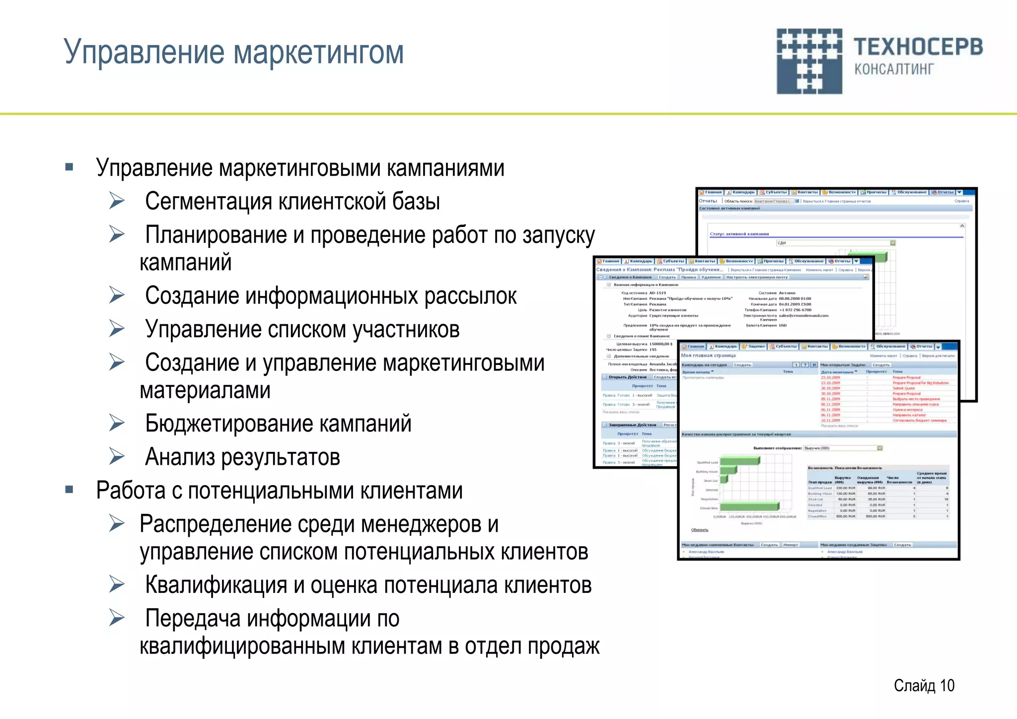 Управление маркетингом


 Управление маркетинговыми кампаниями
    Сегментация клиентской базы
    Планирование и проведение работ по запуску
      кампаний
    Создание информационных рассылок
    Управление списком участников
    Создание и управление маркетинговыми
      материалами
    Бюджетирование кампаний
    Анализ результатов
 Работа с потенциальными клиентами
    Распределение среди менеджеров и
      управление списком потенциальных клиентов
    Квалификация и оценка потенциала клиентов
    Передача информации по
      квалифицированным клиентам в отдел продаж
                                                  Слайд 10
 