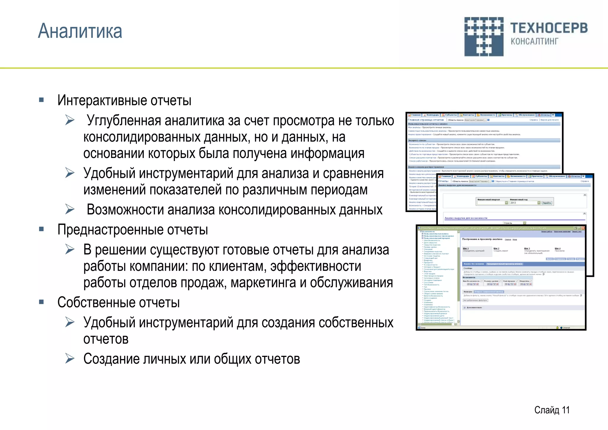 Аналитика


 Интерактивные отчеты
    Углубленная аналитика за счет просмотра не только
      консолидированных данных, но и данных, на
      основании которых была получена информация
    Удобный инструментарий для анализа и сравнения
      изменений показателей по различным периодам
    Возможности анализа консолидированных данных
 Преднастроенные отчеты
    В решении существуют готовые отчеты для анализа
      работы компании: по клиентам, эффективности
      работы отделов продаж, маркетинга и обслуживания
 Собственные отчеты
    Удобный инструментарий для создания собственных
      отчетов
    Создание личных или общих отчетов


                                                         Слайд 11
 