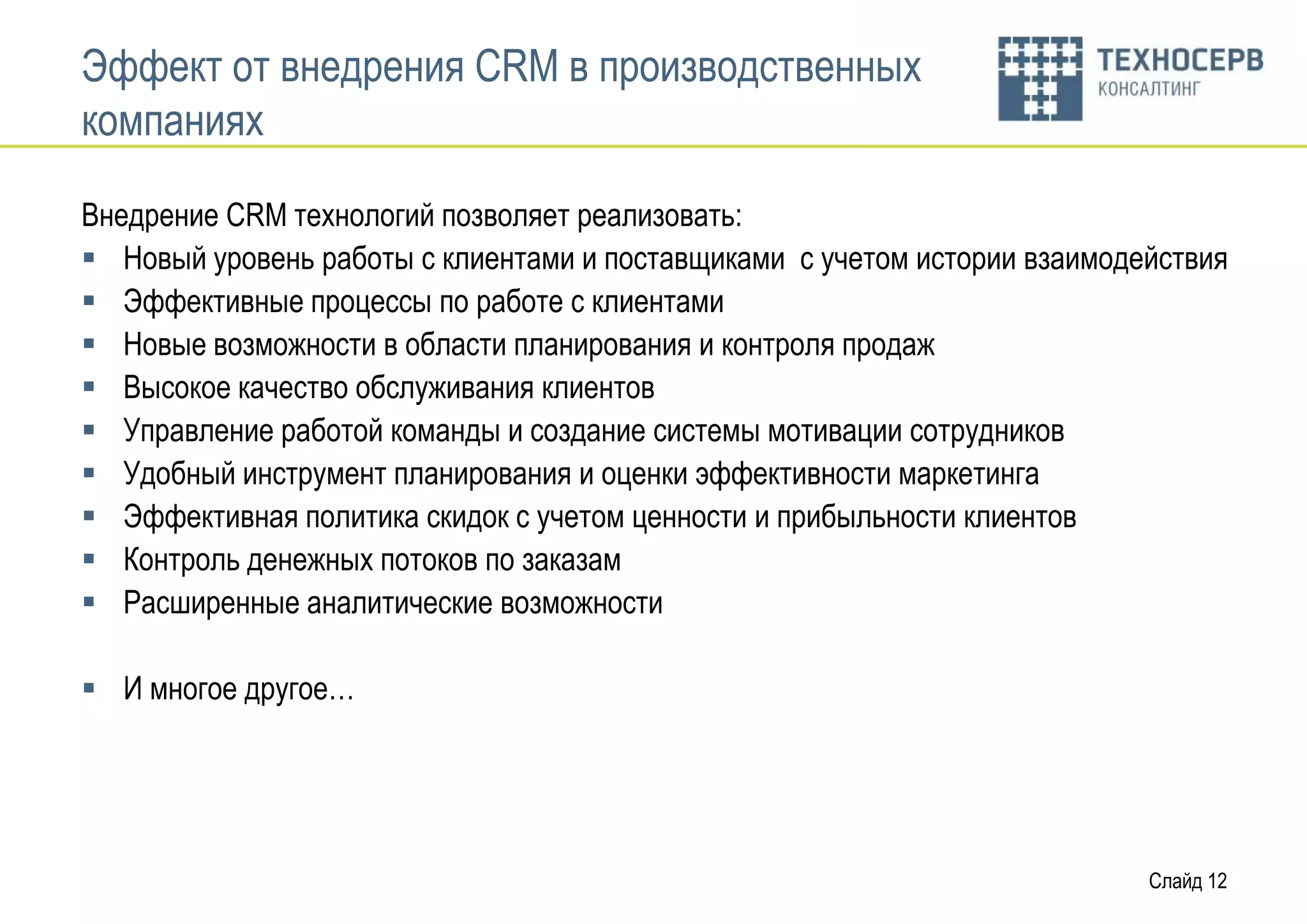 Эффект от внедрения CRM в производственных
компаниях

Внедрение CRM технологий позволяет реализовать:
 Новый уровень работы с клиентами и поставщиками с учетом истории взаимодействия
 Эффективные процессы по работе с клиентами
 Новые возможности в области планирования и контроля продаж
 Высокое качество обслуживания клиентов
 Управление работой команды и создание системы мотивации сотрудников
 Удобный инструмент планирования и оценки эффективности маркетинга
 Эффективная политика скидок с учетом ценности и прибыльности клиентов
 Контроль денежных потоков по заказам
 Расширенные аналитические возможности

 И многое другое…




                                                                           Слайд 12
 