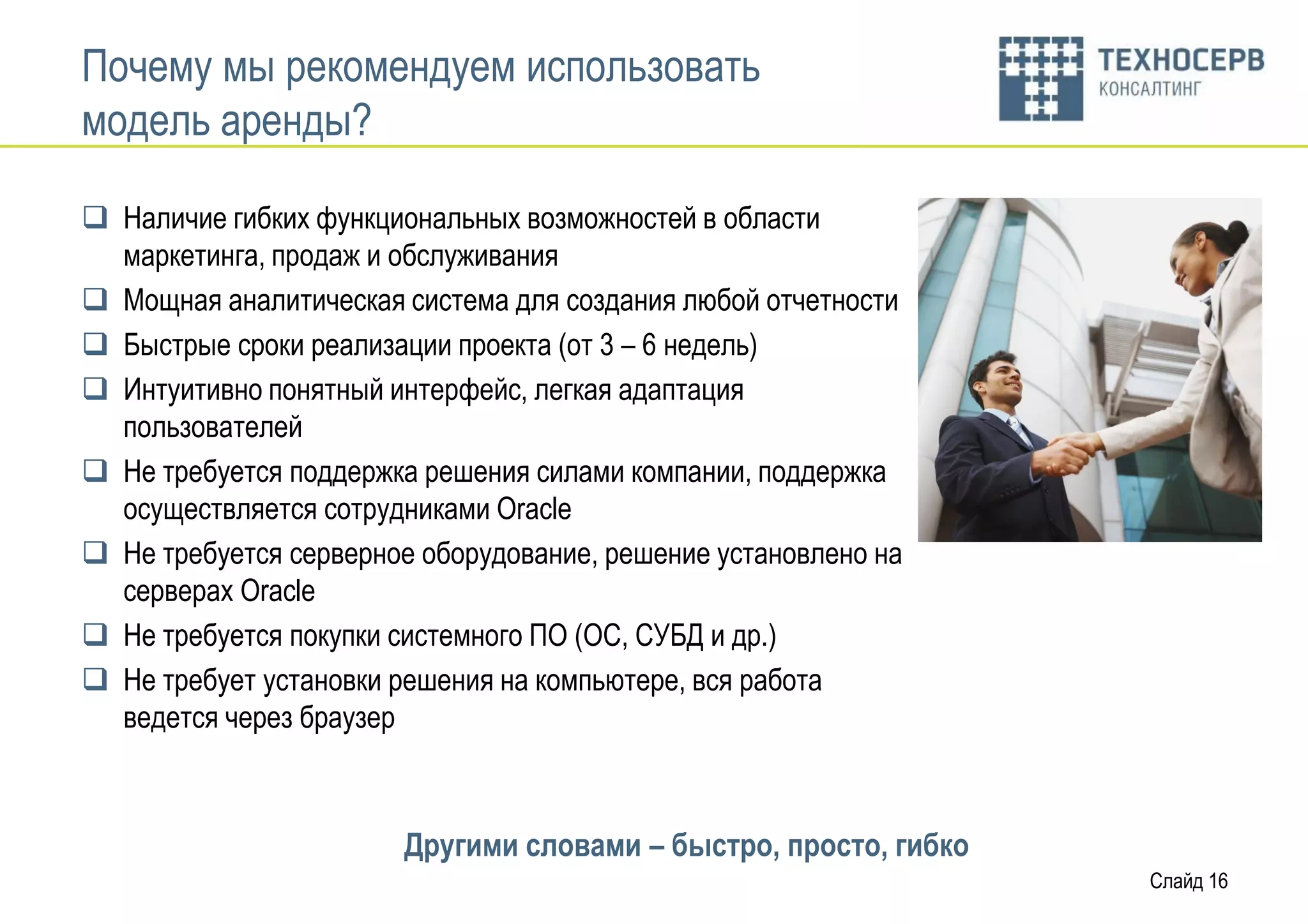 Почему мы рекомендуем использовать
модель аренды?

 Наличие гибких функциональных возможностей в области
  маркетинга, продаж и обслуживания
 Мощная аналитическая система для создания любой отчетности
 Быстрые сроки реализации проекта (от 3 – 6 недель)
 Интуитивно понятный интерфейс, легкая адаптация
  пользователей
 Не требуется поддержка решения силами компании, поддержка
  осуществляется сотрудниками Oracle
 Не требуется серверное оборудование, решение установлено на
  серверах Oracle
 Не требуется покупки системного ПО (ОС, СУБД и др.)
 Не требует установки решения на компьютере, вся работа
  ведется через браузер



                       Другими словами – быстро, просто, гибко
                                                                 Слайд 16
 