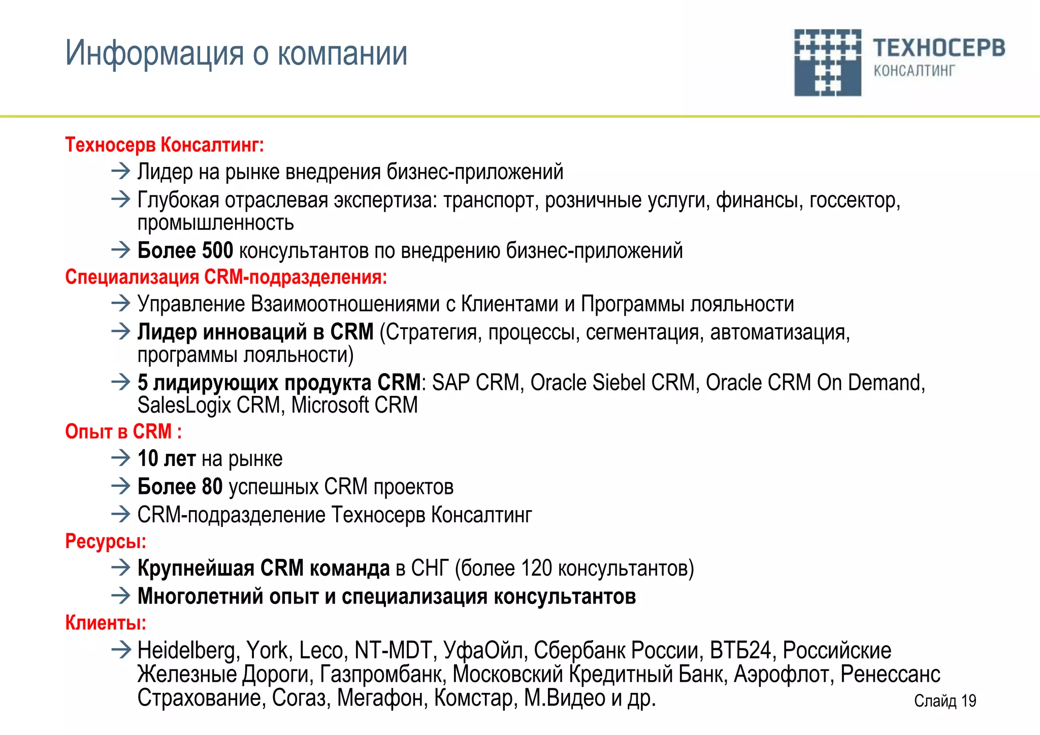 Информация о компании

Техносерв Консалтинг:
     Лидер на рынке внедрения бизнес-приложений
     Глубокая отраслевая экспертиза: транспорт, розничные услуги, финансы, госсектор,
      промышленность
     Более 500 консультантов по внедрению бизнес-приложений
Cпециализация CRM-подразделения:
     Управление Взаимоотношениями с Клиентами и Программы лояльности
     Лидер инноваций в CRM (Стратегия, процессы, сегментация, автоматизация,
      программы лояльности)
     5 лидирующих продукта CRM: SAP CRM, Oracle Siebel CRM, Oracle CRM On Demand,
      SalesLogix CRM, Microsoft CRM
Опыт в CRM :
     10 лет на рынке
     Более 80 успешных CRM проектов
     CRM-подразделение Техносерв Консалтинг
Ресурсы:
     Крупнейшая CRM команда в СНГ (более 120 консультантов)
     Многолетний опыт и специализация консультантов
Клиенты:
     Heidelberg, York, Leco, NT-MDT, УфаОйл, Сбербанк России, ВТБ24, Российские
      Железные Дороги, Газпромбанк, Московский Кредитный Банк, Аэрофлот, Ренессанс
      Страхование, Согаз, Мегафон, Комстар, М.Видео и др.                        Слайд 19
 