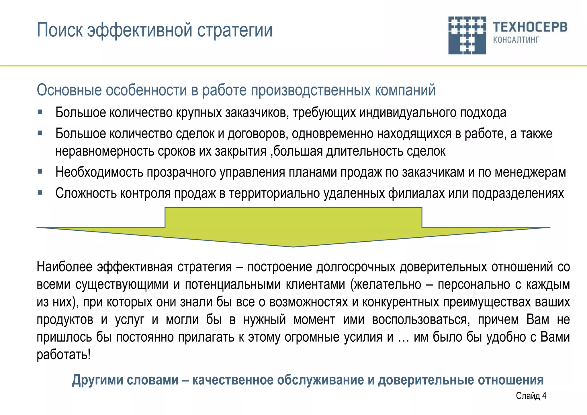 Поиск эффективной стратегии

Основные особенности в работе производственных компаний
 Большое количество крупных заказчиков, требующих индивидуального подхода
 Большое количество сделок и договоров, одновременно находящихся в работе, а также
  неравномерность сроков их закрытия ,большая длительность сделок
 Необходимость прозрачного управления планами продаж по заказчикам и по менеджерам
 Сложность контроля продаж в территориально удаленных филиалах или подразделениях




Наиболее эффективная стратегия – построение долгосрочных доверительных отношений со
всеми существующими и потенциальными клиентами (желательно – персонально с каждым
из них), при которых они знали бы все о возможностях и конкурентных преимуществах ваших
продуктов и услуг и могли бы в нужный момент ими воспользоваться, причем Вам не
пришлось бы постоянно прилагать к этому огромные усилия и … им было бы удобно с Вами
работать!
     Другими словами – качественное обслуживание и доверительные отношения
                                                                              Слайд 4
 