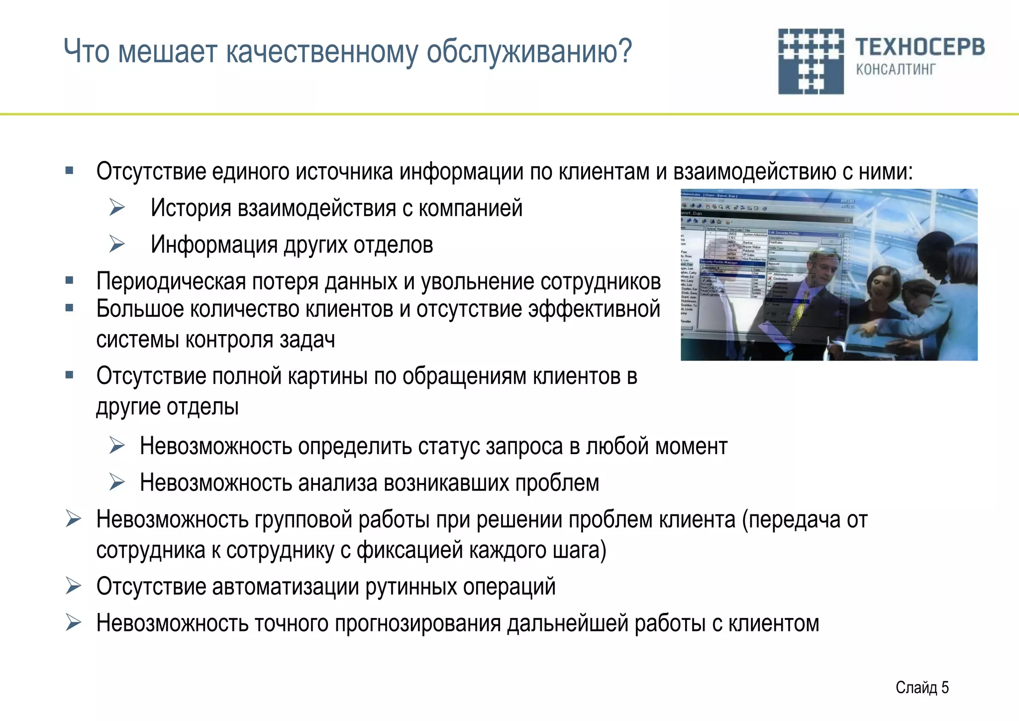 Что мешает качественному обслуживанию?


 Отсутствие единого источника информации по клиентам и взаимодействию с ними:
    История взаимодействия с компанией
    Информация других отделов
 Периодическая потеря данных и увольнение сотрудников
 Большое количество клиентов и отсутствие эффективной
  системы контроля задач
 Отсутствие полной картины по обращениям клиентов в
  другие отделы
    Невозможность определить статус запроса в любой момент
    Невозможность анализа возникавших проблем
 Невозможность групповой работы при решении проблем клиента (передача от
  сотрудника к сотруднику с фиксацией каждого шага)
 Отсутствие автоматизации рутинных операций
 Невозможность точного прогнозирования дальнейшей работы с клиентом

                                                                            Слайд 5
 