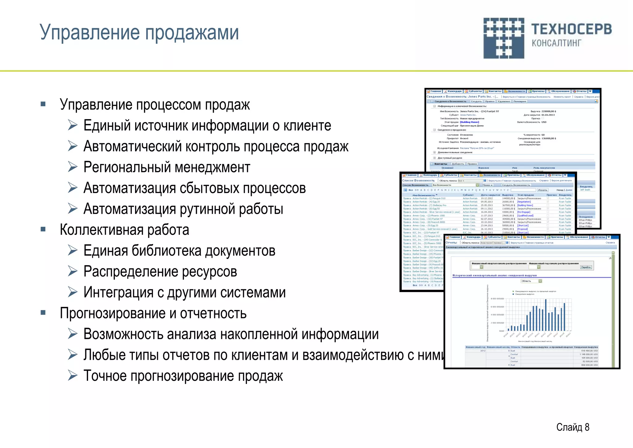 Управление продажами


 Управление процессом продаж
    Единый источник информации о клиенте
    Автоматический контроль процесса продаж
    Региональный менеджмент
    Автоматизация сбытовых процессов
    Автоматизация рутинной работы
 Коллективная работа
    Единая библиотека документов
    Распределение ресурсов
    Интеграция с другими системами
 Прогнозирование и отчетность
    Возможность анализа накопленной информации
    Любые типы отчетов по клиентам и взаимодействию с ними
    Точное прогнозирование продаж


                                                              Слайд 8
 
