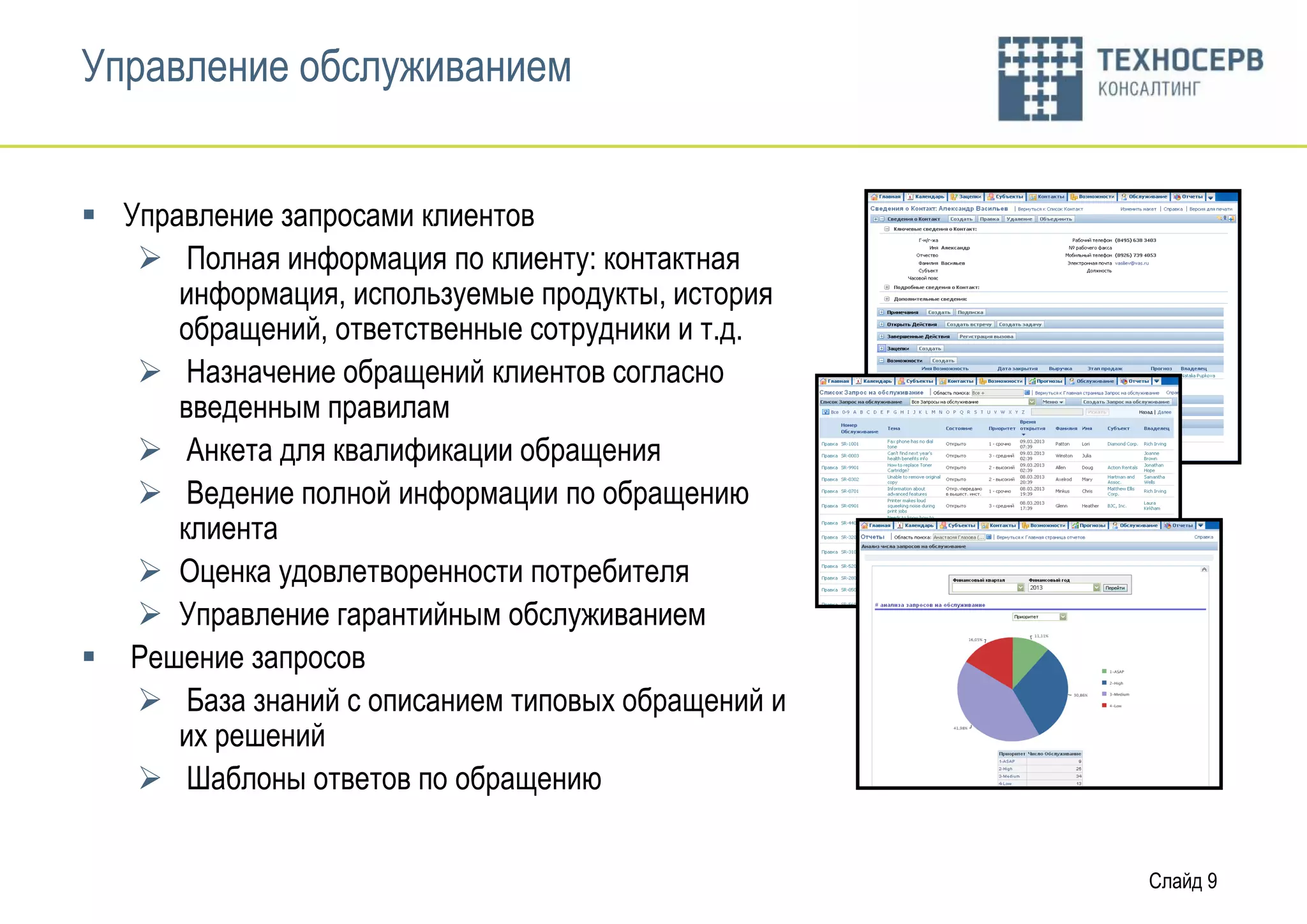 Управление обслуживанием


 Управление запросами клиентов
    Полная информация по клиенту: контактная
      информация, используемые продукты, история
      обращений, ответственные сотрудники и т.д.
    Назначение обращений клиентов согласно
      введенным правилам
    Анкета для квалификации обращения
    Ведение полной информации по обращению
      клиента
    Оценка удовлетворенности потребителя
    Управление гарантийным обслуживанием
 Решение запросов
    База знаний с описанием типовых обращений и
      их решений
    Шаблоны ответов по обращению


                                                   Слайд 9
 