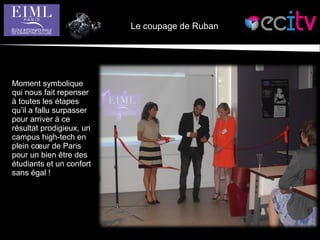 Le coupage de Ruban
Moment symbolique
qui nous fait repenser
à toutes les étapes
qu’il a fallu surpasser
pour arriver à ce
résultat prodigieux, un
campus high-tech en
plein cœur de Paris
pour un bien être des
étudiants et un confort
sans égal !
 