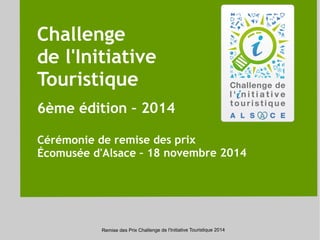 Challenge 
de l'Initiative 
Touristique 
6ème édition – 2014 
Cérémonie de remise des prix 
Écomusée d'Alsace – 18 novembre 2014 
Remise des Prix Challenge de l'Initiative Touristique 2014 
 