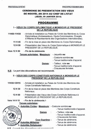 PROTOCOLE D'ETAT PROT/PRCNDE/08/01/2014
CEREMONIE DE PRESENTATION DES VŒUX
DE NOUVEL AN 2014 AU CHEF DE L'ETAT
(JEUDI, 09 JANVIER 2014)
*****************
PROGRAMME
1- VŒUX DU CORPS DIPLOMATIQUE A MONSIEUR LE PRESIDENT
DE LA REPUBLIQUE
- Arrivée et installation au Palais de l'Unité des Membres du Corps
Diplomatique (Ambassadeurs, Hauts-Commissaires. Chargés
d'Affaires et Représentants des Organisations lnternationales).
- Fin de la mise en place des Membres du Corps Diplomatique.
- Présentation des Vœux du Corps Diplomatique à MONSIEUR LE
PRESIDENT DE LA REPUBLIQUE.
Vers 12 H 50 - Fin de la cérémonie.
Tenues autorisées: Messieurs: - Jaquette ou
- Costume sombre ou
- Tenue traditionnelle d'apparat.
Dames: - Tailleur, robe ou
- Tenue traditionnelle d'apparat.
- Chaussures fermées.
N.B. : Le port des décorations est recommandé.
11H00-11H30
11 H 45
12 H 00
11- vœux DES CORPS CONSTITUES NATIONAUX A MONSIEUR LE
PRESIDENT DE LA REPUBLIQUE
11H30-12H15 - Arrivée et installation au Palais de l'Unité des Membres des
Corps Constitués Nationaux.
12 H 30 - Fin de la mise en place des Membres des Corps Constitués
Nationaux.
13 H 00 - Présentation des Vœux des Corps Constitués Nationaux à
MONSIEUR LE PRESIDENT DE LA REPUBLIQUE.
t..1D • 1 ••••••••.•••."'A." -I~ .•••.•••.- ••• = .....•.............•. - .... --.---- ..• ~
 
