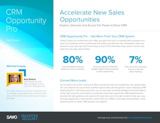 CRM
Opportunity
Pro

Accelerate New Sales
Opportunities
Explore, Discover and Access the Power to Drive CRM

CRM Opportunity Pro – Get More From Your CRM System
Sell Sheet

Today’s buyers are smarter than ever. When you get a first call or a meeting with a prospect, you
have to be polished, poised, professional and ready to go wherever the conversation takes you.
However, most sales reps don’t have timely access to the information they need to convert new
leads into real sales opportunities.

80%
What they’re saying:

Amy Stewart
SVP Marketing and
Sales Strategy at One
Call Care Management
“Our sales reps can now go to customers with
a complete, compelling and consistent story
about One Call and everything we bring to
the table.”

90%

7%

of all marketing nurtured
leads are never converted.

9 out of every 10 marketing
budget dollars fails to produce
a sales opportunity.

Only 7% of first meetings
lead to a second
sales meeting.

Convert More Leads
You’ve spent a lot of time, money and effort to generate leads and qualify them into opportunities.
You can’t afford to let any of those qualified opportunities slip through the cracks. Deploying CRM
Opportunity Pro is like having your best rep on every deal, providing intelligent recommendations
on the right resources and experts to accelerate every sales opportunity. CRM Opportunity Pro
provides the right guidance and assets at the right time and in the right context to help your reps
leverage opportunity or lead specific content from your CRM to move deals forward faster—while
optimizing data for better CRM adoption and hygiene.

savogroup.com/products/crm-opportunity-pro

 