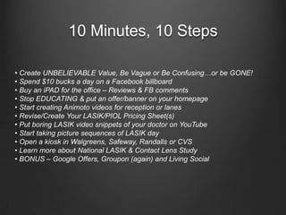 10 Minutes, 10 Steps• Create UNBELIEVABLE Value, Be Vague or Be Confusing…or be GONE!• Spend $10 bucks a day on a Facebook billboard• Buy an iPAD for the office – Reviews & FB comments • Stop EDUCATING & put an offer/banner on your homepage• Start creating Animoto videos for reception or lanes• Revise/Create Your LASIK/PIOL Pricing Sheet(s)• Put boring LASIK video snippets of your doctor on YouTube• Start taking picture sequences of LASIK day• Open a kiosk in Walgreens, Safeway, Randalls or CVS• Learn more about National LASIK & Contact Lens Study• BONUS – Google Offers, Groupon (again) and Living Social