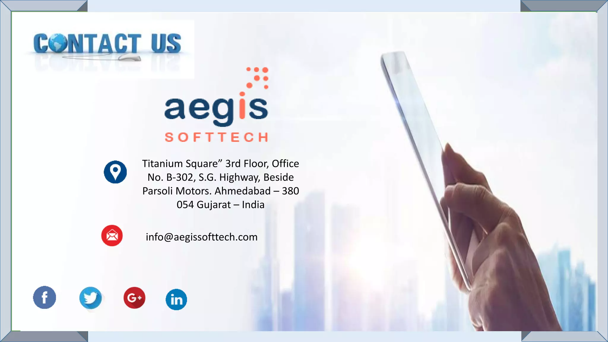 Titanium Square” 3rd Floor, Office
No. B-302, S.G. Highway, Beside
Parsoli Motors. Ahmedabad – 380
054 Gujarat – India
info@aegissofttech.com
 