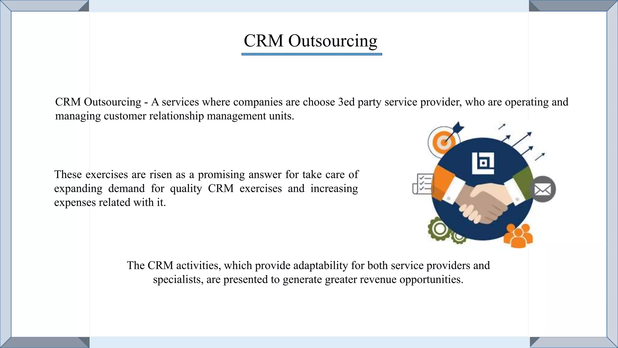CRM Outsourcing
CRM Outsourcing - A services where companies are choose 3ed party service provider, who are operating and
managing customer relationship management units.
These exercises are risen as a promising answer for take care of
expanding demand for quality CRM exercises and increasing
expenses related with it.
The CRM activities, which provide adaptability for both service providers and
specialists, are presented to generate greater revenue opportunities.
 