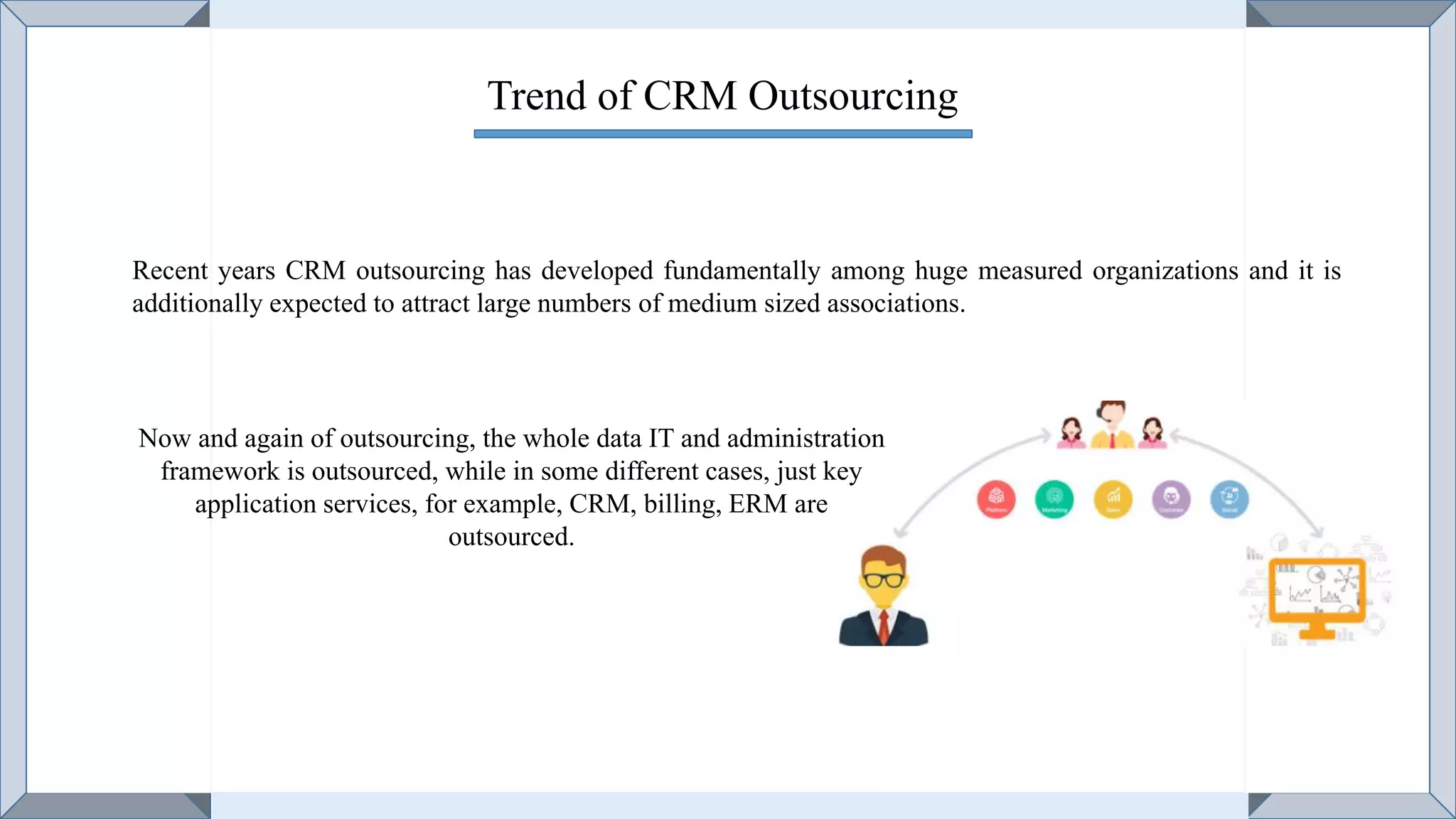 Trend of CRM Outsourcing
Recent years CRM outsourcing has developed fundamentally among huge measured organizations and it is
additionally expected to attract large numbers of medium sized associations.
Now and again of outsourcing, the whole data IT and administration
framework is outsourced, while in some different cases, just key
application services, for example, CRM, billing, ERM are
outsourced.
 