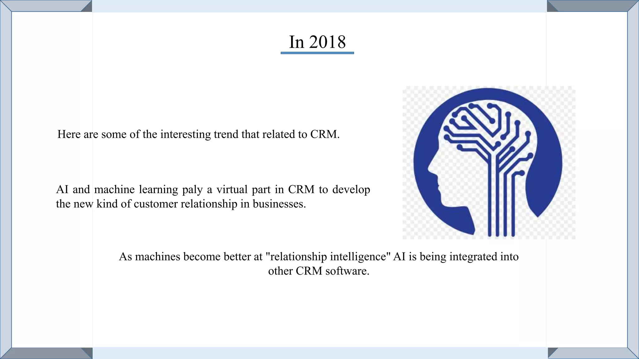In 2018
Here are some of the interesting trend that related to CRM.
AI and machine learning paly a virtual part in CRM to develop
the new kind of customer relationship in businesses.
As machines become better at "relationship intelligence" AI is being integrated into
other CRM software.
 