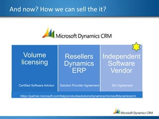 And now? How we can sell the it?




     Volume                        Resellers                  Independent
    licensing                      Dynamics                     Software
                                     ERP                         Vendor

   Certified Software Advisor   Solution Provider Agreement          ISV Agreement


    https://partner.microsoft.com/Italy/productssolutions/dynamics/microsoftdynamicscrm
 