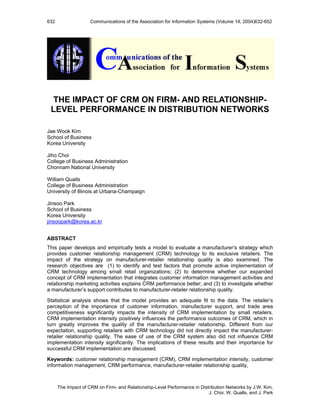 632                  Communications of the Association for Information Systems (Volume 14, 2004)632-652




  THE IMPACT OF CRM ON FIRM- AND RELATIONSHIP-
 LEVEL PERFORMANCE IN DISTRIBUTION NETWORKS

Jae Wook Kim
School of Business
Korea University

Jiho Choi
College of Business Administration
Chonnam National University

William Qualls
College of Business Administration
University of Illinois at Urbana-Champaign

Jinsoo Park
School of Business
Korea University
jinsoopark@korea.ac.kr


ABSTRACT
This paper develops and empirically tests a model to evaluate a manufacturer’s strategy which
provides customer relationship management (CRM) technology to its exclusive retailers. The
impact of the strategy on manufacturer-retailer relationship quality is also examined. The
research objectives are (1) to identify and test factors that promote active implementation of
CRM technology among small retail organizations; (2) to determine whether our expanded
concept of CRM implementation that integrates customer information management activities and
relationship marketing activities explains CRM performance better; and (3) to investigate whether
a manufacturer’s support contributes to manufacturer-retailer relationship quality.

Statistical analysis shows that the model provides an adequate fit to the data. The retailer’s
perception of the importance of customer information, manufacturer support, and trade area
competitiveness significantly impacts the intensity of CRM implementation by small retailers.
CRM implementation intensity positively influences the performance outcomes of CRM, which in
turn greatly improves the quality of the manufacturer-retailer relationship. Different from our
expectation, supporting retailers with CRM technology did not directly impact the manufacturer-
retailer relationship quality. The ease of use of the CRM system also did not influence CRM
implementation intensity significantly. The implications of these results and their importance for
successful CRM implementation are discussed.

Keywords: customer relationship management (CRM), CRM implementation intensity, customer
information management, CRM performance, manufacturer-retailer relationship quality,



      The Impact of CRM on Firm- and Relationship-Level Performance in Distribution Networks by J.W. Kim,
                                                                           J. Choi, W. Qualls, and J. Park
 