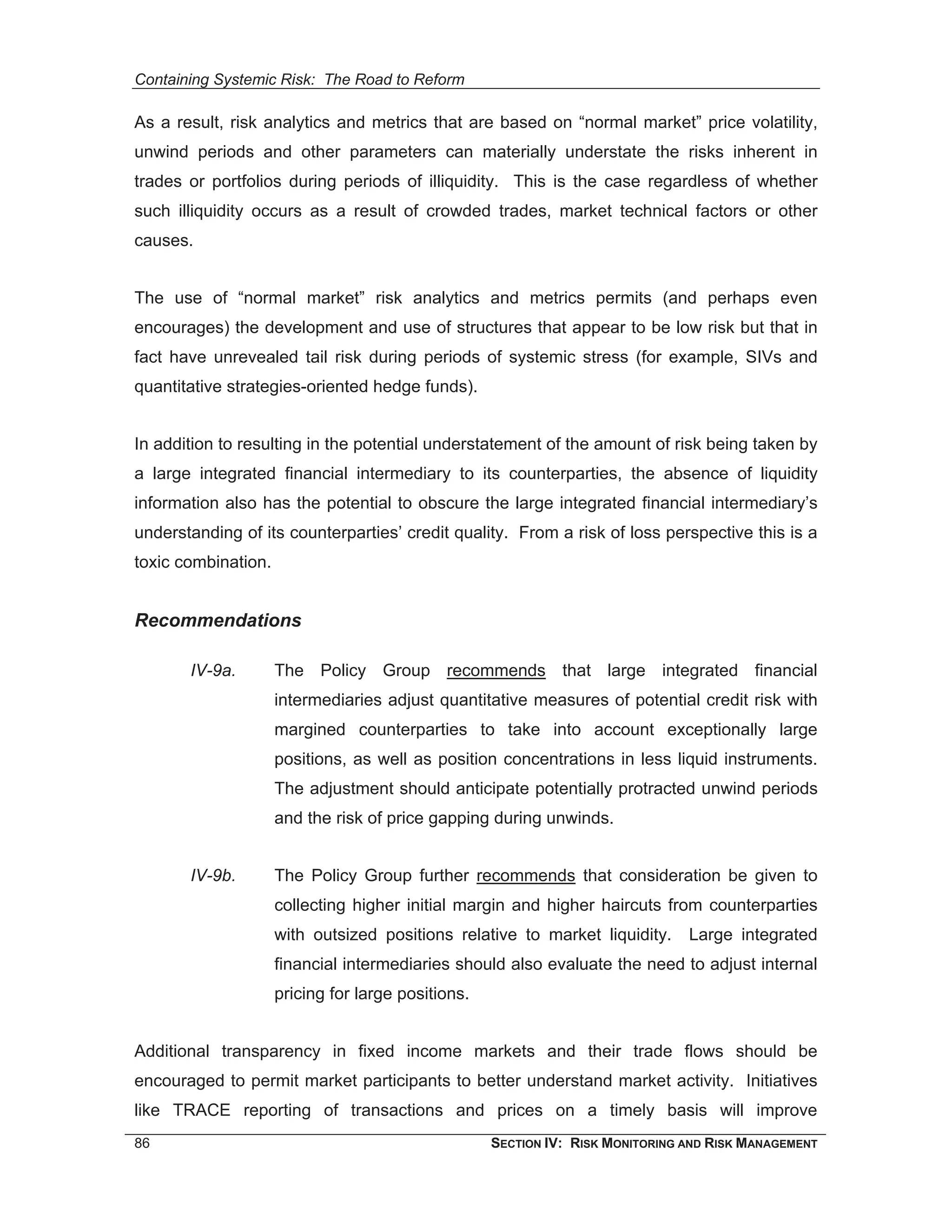 Containing Systemic Risk: The Road to Reform

As a result, risk analytics and metrics that are based on “normal market” price volatility,
unwind periods and other parameters can materially understate the risks inherent in
trades or portfolios during periods of illiquidity. This is the case regardless of whether
such illiquidity occurs as a result of crowded trades, market technical factors or other
causes.


The use of “normal market” risk analytics and metrics permits (and perhaps even
encourages) the development and use of structures that appear to be low risk but that in
fact have unrevealed tail risk during periods of systemic stress (for example, SIVs and
quantitative strategies-oriented hedge funds).


In addition to resulting in the potential understatement of the amount of risk being taken by
a large integrated financial intermediary to its counterparties, the absence of liquidity
information also has the potential to obscure the large integrated financial intermediary’s
understanding of its counterparties’ credit quality. From a risk of loss perspective this is a
toxic combination.


Recommendations

       IV-9a.        The Policy Group recommends that large integrated financial
                     intermediaries adjust quantitative measures of potential credit risk with
                     margined counterparties to take into account exceptionally large
                     positions, as well as position concentrations in less liquid instruments.
                     The adjustment should anticipate potentially protracted unwind periods
                     and the risk of price gapping during unwinds.


       IV-9b.        The Policy Group further recommends that consideration be given to
                     collecting higher initial margin and higher haircuts from counterparties
                     with outsized positions relative to market liquidity.      Large integrated
                     financial intermediaries should also evaluate the need to adjust internal
                     pricing for large positions.


Additional transparency in fixed income markets and their trade flows should be
encouraged to permit market participants to better understand market activity. Initiatives
like TRACE reporting of transactions and prices on a timely basis will improve
86                                                  SECTION IV: RISK MONITORING AND RISK MANAGEMENT
 