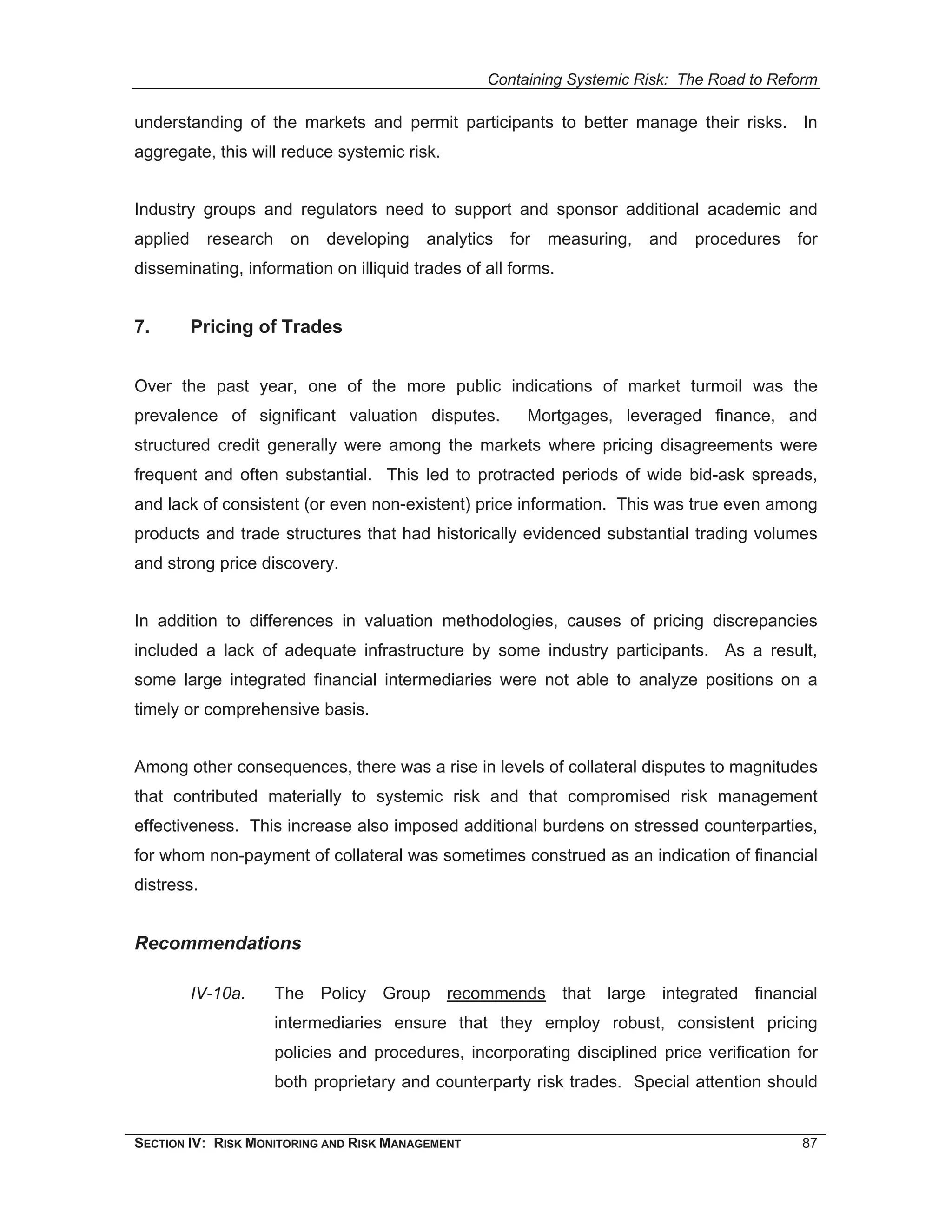 Containing Systemic Risk: The Road to Reform

understanding of the markets and permit participants to better manage their risks. In
aggregate, this will reduce systemic risk.


Industry groups and regulators need to support and sponsor additional academic and
applied     research     on   developing   analytics   for   measuring,   and   procedures   for
disseminating, information on illiquid trades of all forms.


7.        Pricing of Trades


Over the past year, one of the more public indications of market turmoil was the
prevalence of significant valuation disputes.            Mortgages, leveraged finance, and
structured credit generally were among the markets where pricing disagreements were
frequent and often substantial. This led to protracted periods of wide bid-ask spreads,
and lack of consistent (or even non-existent) price information. This was true even among
products and trade structures that had historically evidenced substantial trading volumes
and strong price discovery.


In addition to differences in valuation methodologies, causes of pricing discrepancies
included a lack of adequate infrastructure by some industry participants. As a result,
some large integrated financial intermediaries were not able to analyze positions on a
timely or comprehensive basis.


Among other consequences, there was a rise in levels of collateral disputes to magnitudes
that contributed materially to systemic risk and that compromised risk management
effectiveness. This increase also imposed additional burdens on stressed counterparties,
for whom non-payment of collateral was sometimes construed as an indication of financial
distress.


Recommendations

          IV-10a.      The Policy Group recommends that large integrated financial
                       intermediaries ensure that they employ robust, consistent pricing
                       policies and procedures, incorporating disciplined price verification for
                       both proprietary and counterparty risk trades. Special attention should


SECTION IV: RISK MONITORING AND RISK MANAGEMENT                                              87
 