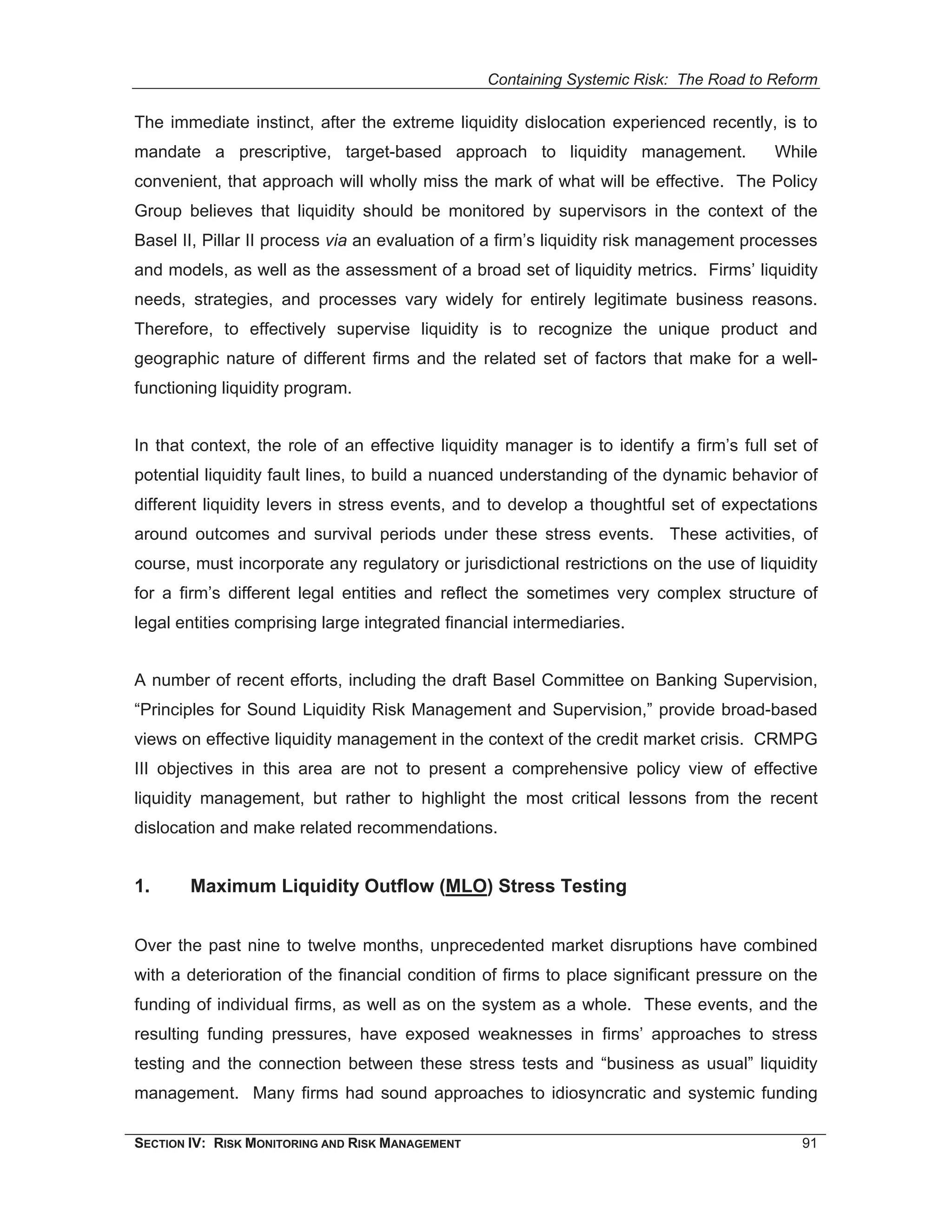 Containing Systemic Risk: The Road to Reform

The immediate instinct, after the extreme liquidity dislocation experienced recently, is to
mandate a prescriptive, target-based approach to liquidity management.                   While
convenient, that approach will wholly miss the mark of what will be effective. The Policy
Group believes that liquidity should be monitored by supervisors in the context of the
Basel II, Pillar II process via an evaluation of a firm’s liquidity risk management processes
and models, as well as the assessment of a broad set of liquidity metrics. Firms’ liquidity
needs, strategies, and processes vary widely for entirely legitimate business reasons.
Therefore, to effectively supervise liquidity is to recognize the unique product and
geographic nature of different firms and the related set of factors that make for a well-
functioning liquidity program.


In that context, the role of an effective liquidity manager is to identify a firm’s full set of
potential liquidity fault lines, to build a nuanced understanding of the dynamic behavior of
different liquidity levers in stress events, and to develop a thoughtful set of expectations
around outcomes and survival periods under these stress events. These activities, of
course, must incorporate any regulatory or jurisdictional restrictions on the use of liquidity
for a firm’s different legal entities and reflect the sometimes very complex structure of
legal entities comprising large integrated financial intermediaries.


A number of recent efforts, including the draft Basel Committee on Banking Supervision,
“Principles for Sound Liquidity Risk Management and Supervision,” provide broad-based
views on effective liquidity management in the context of the credit market crisis. CRMPG
III objectives in this area are not to present a comprehensive policy view of effective
liquidity management, but rather to highlight the most critical lessons from the recent
dislocation and make related recommendations.


1.      Maximum Liquidity Outflow (MLO) Stress Testing


Over the past nine to twelve months, unprecedented market disruptions have combined
with a deterioration of the financial condition of firms to place significant pressure on the
funding of individual firms, as well as on the system as a whole. These events, and the
resulting funding pressures, have exposed weaknesses in firms’ approaches to stress
testing and the connection between these stress tests and “business as usual” liquidity
management. Many firms had sound approaches to idiosyncratic and systemic funding

SECTION IV: RISK MONITORING AND RISK MANAGEMENT                                             91
 