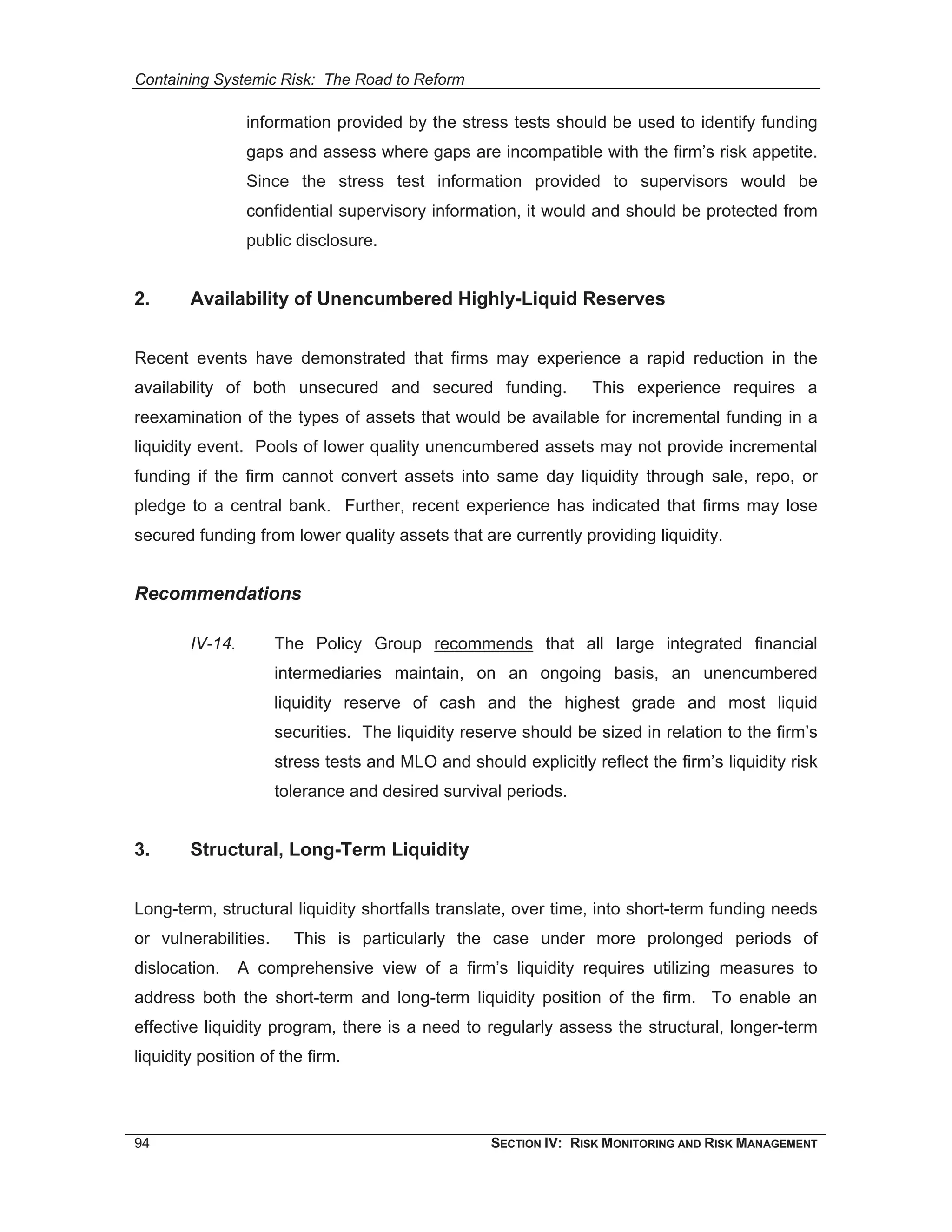 Containing Systemic Risk: The Road to Reform

                  information provided by the stress tests should be used to identify funding
                  gaps and assess where gaps are incompatible with the firm’s risk appetite.
                  Since the stress test information provided to supervisors would be
                  confidential supervisory information, it would and should be protected from
                  public disclosure.


2.      Availability of Unencumbered Highly-Liquid Reserves


Recent events have demonstrated that firms may experience a rapid reduction in the
availability of both unsecured and secured funding.               This experience requires a
reexamination of the types of assets that would be available for incremental funding in a
liquidity event. Pools of lower quality unencumbered assets may not provide incremental
funding if the firm cannot convert assets into same day liquidity through sale, repo, or
pledge to a central bank. Further, recent experience has indicated that firms may lose
secured funding from lower quality assets that are currently providing liquidity.


Recommendations

        IV-14.        The Policy Group recommends that all large integrated financial
                      intermediaries maintain, on an ongoing basis, an unencumbered
                      liquidity reserve of cash and the highest grade and most liquid
                      securities. The liquidity reserve should be sized in relation to the firm’s
                      stress tests and MLO and should explicitly reflect the firm’s liquidity risk
                      tolerance and desired survival periods.


3.      Structural, Long-Term Liquidity


Long-term, structural liquidity shortfalls translate, over time, into short-term funding needs
or vulnerabilities.     This is particularly the case under more prolonged periods of
dislocation.     A comprehensive view of a firm’s liquidity requires utilizing measures to
address both the short-term and long-term liquidity position of the firm. To enable an
effective liquidity program, there is a need to regularly assess the structural, longer-term
liquidity position of the firm.




94                                                  SECTION IV: RISK MONITORING AND RISK MANAGEMENT
 