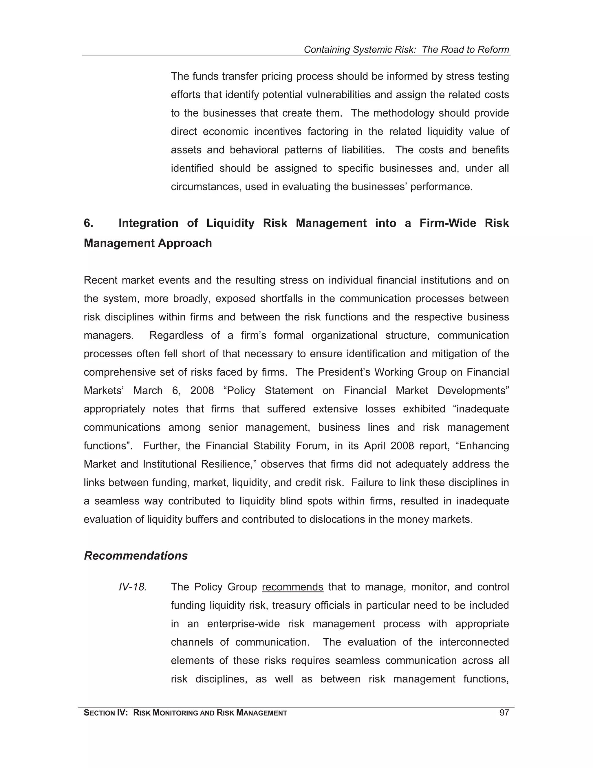 Containing Systemic Risk: The Road to Reform

                     The funds transfer pricing process should be informed by stress testing
                     efforts that identify potential vulnerabilities and assign the related costs
                     to the businesses that create them. The methodology should provide
                     direct economic incentives factoring in the related liquidity value of
                     assets and behavioral patterns of liabilities. The costs and benefits
                     identified should be assigned to specific businesses and, under all
                     circumstances, used in evaluating the businesses’ performance.


6.      Integration of Liquidity Risk Management into a Firm-Wide Risk
Management Approach


Recent market events and the resulting stress on individual financial institutions and on
the system, more broadly, exposed shortfalls in the communication processes between
risk disciplines within firms and between the risk functions and the respective business
managers.        Regardless of a firm’s formal organizational structure, communication
processes often fell short of that necessary to ensure identification and mitigation of the
comprehensive set of risks faced by firms. The President’s Working Group on Financial
Markets’ March 6, 2008 “Policy Statement on Financial Market Developments”
appropriately notes that firms that suffered extensive losses exhibited “inadequate
communications among senior management, business lines and risk management
functions”. Further, the Financial Stability Forum, in its April 2008 report, “Enhancing
Market and Institutional Resilience,” observes that firms did not adequately address the
links between funding, market, liquidity, and credit risk. Failure to link these disciplines in
a seamless way contributed to liquidity blind spots within firms, resulted in inadequate
evaluation of liquidity buffers and contributed to dislocations in the money markets.


Recommendations

        IV-18.       The Policy Group recommends that to manage, monitor, and control
                     funding liquidity risk, treasury officials in particular need to be included
                     in an enterprise-wide risk management process with appropriate
                     channels of communication.        The evaluation of the interconnected
                     elements of these risks requires seamless communication across all
                     risk disciplines, as well as between risk management functions,


SECTION IV: RISK MONITORING AND RISK MANAGEMENT                                               97
 